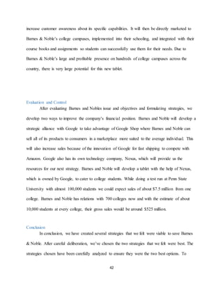 42
increase customer awareness about its specific capabilities. It will then be directly marketed to
Barnes & Noble’s college campuses, implemented into their schooling, and integrated with their
course books and assignments so students can successfully use them for their needs. Due to
Barnes & Noble’s large and profitable presence on hundreds of college campuses across the
country, there is very large potential for this new tablet.
Evaluation and Control
After evaluating Barnes and Nobles issue and objectives and formulating strategies, we
develop two ways to improve the company’s financial position. Barnes and Noble will develop a
strategic alliance with Google to take advantage of Google Shop where Barnes and Noble can
sell all of its products to consumers in a marketplace more suited to the average individual. This
will also increase sales because of the innovation of Google for fast shipping to compete with
Amazon. Google also has its own technology company, Nexus, which will provide us the
resources for our next strategy. Barnes and Noble will develop a tablet with the help of Nexus,
which is owned by Google, to cater to college students. While doing a test run at Penn State
University with almost 100,000 students we could expect sales of about $7.5 million from one
college. Barnes and Noble has relations with 700 colleges now and with the estimate of about
10,000 students at every college, their gross sales would be around $525 million.
Conclusion
In conclusion, we have created several strategies that we felt were viable to save Barnes
& Noble. After careful deliberation, we’ve chosen the two strategies that we felt were best. The
strategies chosen have been carefully analyzed to ensure they were the two best options. To
 
