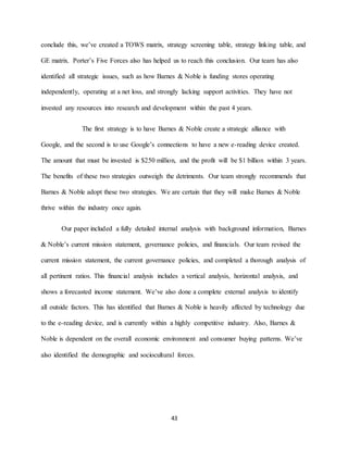 43
conclude this, we’ve created a TOWS matrix, strategy screening table, strategy linking table, and
GE matrix. Porter’s Five Forces also has helped us to reach this conclusion. Our team has also
identified all strategic issues, such as how Barnes & Noble is funding stores operating
independently, operating at a net loss, and strongly lacking support activities. They have not
invested any resources into research and development within the past 4 years.
The first strategy is to have Barnes & Noble create a strategic alliance with
Google, and the second is to use Google’s connections to have a new e-reading device created.
The amount that must be invested is $250 million, and the profit will be $1 billion within 3 years.
The benefits of these two strategies outweigh the detriments. Our team strongly recommends that
Barnes & Noble adopt these two strategies. We are certain that they will make Barnes & Noble
thrive within the industry once again.
Our paper included a fully detailed internal analysis with background information, Barnes
& Noble’s current mission statement, governance policies, and financials. Our team revised the
current mission statement, the current governance policies, and completed a thorough analysis of
all pertinent ratios. This financial analysis includes a vertical analysis, horizontal analysis, and
shows a forecasted income statement. We’ve also done a complete external analysis to identify
all outside factors. This has identified that Barnes & Noble is heavily affected by technology due
to the e-reading device, and is currently within a highly competitive industry. Also, Barnes &
Noble is dependent on the overall economic environment and consumer buying patterns. We’ve
also identified the demographic and sociocultural forces.
 