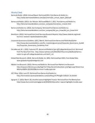 44
WorksCited
Barnes& Noble.(2014). AnnualReport. Retrieved2015, fromBarnes& Noble Inc:
http://www.barnesandnobleinc.com/documents/bn_annual_report_2014.pdf
Barnesand Noble.(2011). Our Mission.RetrievedMarch7, 2015, fromBarnesand Noble Inc:
http://beta.barnesandnobleinc.com/our_company/mission/our_mission.html
Barnesand Noble Inc.(2012). Our Company.RetrievedfromBarnesandNoble Inc:
http://beta.barnesandnobleinc.com/our_company/did_you_know/did_you_know.html
BookStore.(2012). RetrievedfromSmall BusinessResearchReports:http://www.sbdcnet.org/small-
business-research-reports/bookstore-2012
CorporateGovernanceGuideline.(2011, March). RetrievedfromBarnesAndNobleBookSeller:
http://www.barnesandnobleinc.com/for_investors/governance/Corporate_Governance_Guideli
nes/Corporate_Governance_Guidelines.html
DeLaMerced,M. J. (2015, Feburary27). Barnesand Nobleto Spin off CollegeBookstoreUnit.Retrieved
fromThe NewYorkTime : http://www.nytimes.com/2015/02/27/business/dealbook/barnes-
noble-to-spin-off-college-bookstores-unit.html?_r=0
Global Data Research.(2014). Barnes& Noble,Inc.(BKS). RetrievedApril2015, fromGlobal Data:
www.globalcompanyintelligence.com
Market Line Research.(2015). Barnesand NobleInc. RetrievedfromMarketLine Research:
http://ezaccess.libraries.psu.edu/login?url=http://search.ebscohost.com/login.aspx?direct=true
&db=buh&AN=101526359&site=ehost-live&scope=site
SEC Filing. (2014, June 27). RetrievedfromBarnesAndNoble Inc:
http://forinvestors.barnesandnobleinc.com/secfiling.cfm?filingID=1193125-14-253539
Sgrignoli,C.(2014, March 19). AnotherLawsuitHighlightsTroub;e.RetrievedfromThe MotelyFool:
http://www.fool.com/investing/general/2014/03/19/another-lawsuit-highlights-trouble.aspx
 