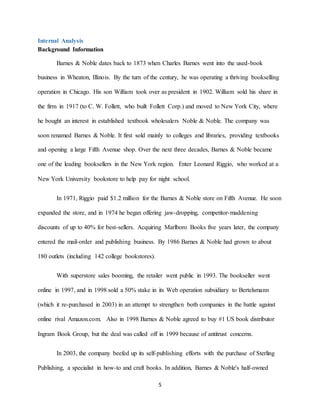 5
Internal Analysis
Background Information
Barnes & Noble dates back to 1873 when Charles Barnes went into the used-book
business in Wheaton, Illinois. By the turn of the century, he was operating a thriving bookselling
operation in Chicago. His son William took over as president in 1902. William sold his share in
the firm in 1917 (to C. W. Follett, who built Follett Corp.) and moved to New York City, where
he bought an interest in established textbook wholesalers Noble & Noble. The company was
soon renamed Barnes & Noble. It first sold mainly to colleges and libraries, providing textbooks
and opening a large Fifth Avenue shop. Over the next three decades, Barnes & Noble became
one of the leading booksellers in the New York region. Enter Leonard Riggio, who worked at a
New York University bookstore to help pay for night school.
In 1971, Riggio paid $1.2 million for the Barnes & Noble store on Fifth Avenue. He soon
expanded the store, and in 1974 he began offering jaw-dropping, competitor-maddening
discounts of up to 40% for best-sellers. Acquiring Marlboro Books five years later, the company
entered the mail-order and publishing business. By 1986 Barnes & Noble had grown to about
180 outlets (including 142 college bookstores).
With superstore sales booming, the retailer went public in 1993. The bookseller went
online in 1997, and in 1998 sold a 50% stake in its Web operation subsidiary to Bertelsmann
(which it re-purchased in 2003) in an attempt to strengthen both companies in the battle against
online rival Amazon.com. Also in 1998 Barnes & Noble agreed to buy #1 US book distributor
Ingram Book Group, but the deal was called off in 1999 because of antitrust concerns.
In 2003, the company beefed up its self-publishing efforts with the purchase of Sterling
Publishing, a specialist in how-to and craft books. In addition, Barnes & Noble's half-owned
 
