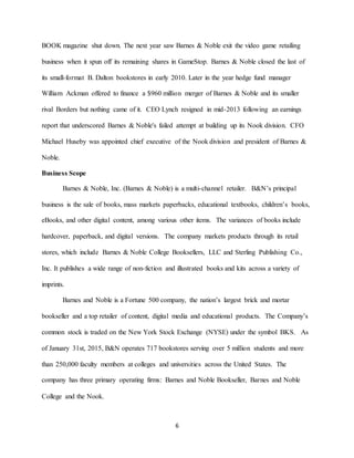 6
BOOK magazine shut down. The next year saw Barnes & Noble exit the video game retailing
business when it spun off its remaining shares in GameStop. Barnes & Noble closed the last of
its small-format B. Dalton bookstores in early 2010. Later in the year hedge fund manager
William Ackman offered to finance a $960 million merger of Barnes & Noble and its smaller
rival Borders but nothing came of it. CEO Lynch resigned in mid-2013 following an earnings
report that underscored Barnes & Noble's failed attempt at building up its Nook division. CFO
Michael Huseby was appointed chief executive of the Nook division and president of Barnes &
Noble.
Business Scope
Barnes & Noble, Inc. (Barnes & Noble) is a multi-channel retailer. B&N’s principal
business is the sale of books, mass markets paperbacks, educational textbooks, children’s books,
eBooks, and other digital content, among various other items. The variances of books include
hardcover, paperback, and digital versions. The company markets products through its retail
stores, which include Barnes & Noble College Booksellers, LLC and Sterling Publishing Co.,
Inc. It publishes a wide range of non-fiction and illustrated books and kits across a variety of
imprints.
Barnes and Noble is a Fortune 500 company, the nation’s largest brick and mortar
bookseller and a top retailer of content, digital media and educational products. The Company’s
common stock is traded on the New York Stock Exchange (NYSE) under the symbol BKS. As
of January 31st, 2015, B&N operates 717 bookstores serving over 5 million students and more
than 250,000 faculty members at colleges and universities across the United States. The
company has three primary operating firms: Barnes and Noble Bookseller, Barnes and Noble
College and the Nook.
 