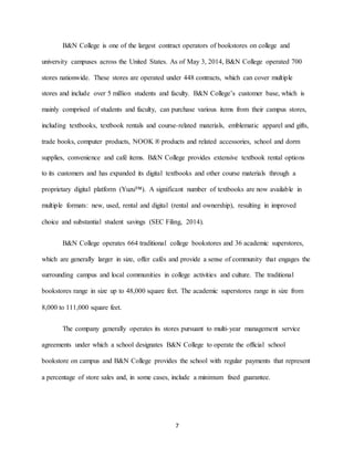 7
B&N College is one of the largest contract operators of bookstores on college and
university campuses across the United States. As of May 3, 2014, B&N College operated 700
stores nationwide. These stores are operated under 448 contracts, which can cover multiple
stores and include over 5 million students and faculty. B&N College’s customer base, which is
mainly comprised of students and faculty, can purchase various items from their campus stores,
including textbooks, textbook rentals and course-related materials, emblematic apparel and gifts,
trade books, computer products, NOOK ® products and related accessories, school and dorm
supplies, convenience and café items. B&N College provides extensive textbook rental options
to its customers and has expanded its digital textbooks and other course materials through a
proprietary digital platform (Yuzu™). A significant number of textbooks are now available in
multiple formats: new, used, rental and digital (rental and ownership), resulting in improved
choice and substantial student savings (SEC Filing, 2014).
B&N College operates 664 traditional college bookstores and 36 academic superstores,
which are generally larger in size, offer cafés and provide a sense of community that engages the
surrounding campus and local communities in college activities and culture. The traditional
bookstores range in size up to 48,000 square feet. The academic superstores range in size from
8,000 to 111,000 square feet.
The company generally operates its stores pursuant to multi-year management service
agreements under which a school designates B&N College to operate the official school
bookstore on campus and B&N College provides the school with regular payments that represent
a percentage of store sales and, in some cases, include a minimum fixed guarantee.
 
