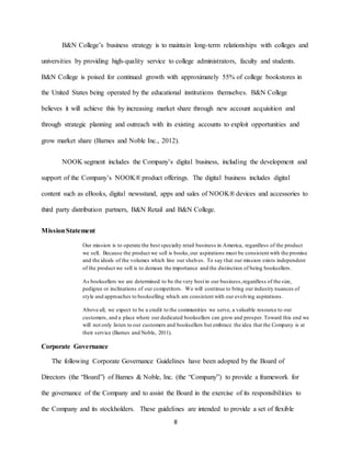 8
B&N College’s business strategy is to maintain long-term relationships with colleges and
universities by providing high-quality service to college administrators, faculty and students.
B&N College is poised for continued growth with approximately 55% of college bookstores in
the United States being operated by the educational institutions themselves. B&N College
believes it will achieve this by increasing market share through new account acquisition and
through strategic planning and outreach with its existing accounts to exploit opportunities and
grow market share (Barnes and Noble Inc., 2012).
NOOK segment includes the Company’s digital business, including the development and
support of the Company’s NOOK® product offerings. The digital business includes digital
content such as eBooks, digital newsstand, apps and sales of NOOK® devices and accessories to
third party distribution partners, B&N Retail and B&N College.
MissionStatement
Our mission is to operate the best specialty retail business in America, regardless of the product
we sell. Because the product we sell is books,our aspirations must be consistent with the promise
and the ideals of the volumes which line our shelves. To say that our mission exists independent
of the product we sell is to demean the importance and the distinction of being booksellers.
As booksellers we are determined to be the very best in our business,regardless of the size,
pedigree or inclinations of our competitors. We will continue to bring our industry nuances of
style and approaches to bookselling which are consistent with our evolving aspirations.
Above all, we expect to be a credit to the communities we serve, a valuable resource to our
customers, and a place where our dedicated booksellers can grow and prosper. Toward this end we
will not only listen to our customers and booksellers but embrace the idea that the Company is at
their service (Barnes and Noble, 2011).
Corporate Governance
The following Corporate Governance Guidelines have been adopted by the Board of
Directors (the “Board”) of Barnes & Noble, Inc. (the “Company”) to provide a framework for
the governance of the Company and to assist the Board in the exercise of its responsibilities to
the Company and its stockholders. These guidelines are intended to provide a set of flexible
 