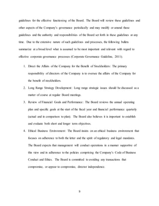 9
guidelines for the effective functioning of the Board. The Board will review these guidelines and
other aspects of the Company’s governance periodically and may modify or amend these
guidelines and the authority and responsibilities of the Board set forth in these guidelines at any
time. Due to the extensive nature of such guidelines and processes, the following bullets
summarize at a broad level what is assumed to be most important and relevant with regard to
effective corporate governance processes (Corporate Governance Guideline, 2011).
1. Direct the Affairs of the Company for the Benefit of Stockholders: The primary
responsibility of directors of the Company is to oversee the affairs of the Company for
the benefit of stockholders.
2. Long Range Strategy Development: Long range strategic issues should be discussed as a
matter of course at regular Board meetings.
3. Review of Financial Goals and Performance: The Board reviews the annual operating
plan and specific goals at the start of the fiscal year and financial performance quarterly
(actual and in comparison to plan). The Board also believes it is important to establish
and evaluate both short and longer term objectives.
4. Ethical Business Environment: The Board insists on an ethical business environment that
focuses on adherence to both the letter and the spirit of regulatory and legal mandates.
The Board expects that management will conduct operations in a manner supportive of
this view and in adherence to the policies comprising the Company’s Code of Business
Conduct and Ethics. The Board is committed to avoiding any transactions that
compromise, or appear to compromise, director independence.
 