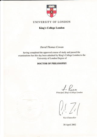 UNIVERSITY OF LONDON
King's College London
David Thomas Cowan
having completed the approved course of study and passed the
examinations has this day been admitted by King's College London to the
University of London Degree of
DOCTOR OF PHILOSOPHY
J- n,*Principal, King's College London
(7(
Vice-Chancellor
30 April 2002
 