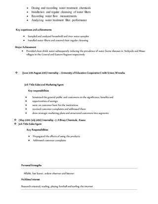  Dosing and recording water treatment chemicals
 Installation and regular cleansing of water filters
 Recording water flow measurements
 Analyzing water treatment filter performance
Key experience and achievements
 Sampled and analyzed household and river water samples
 Installed water filters and ensured their regular cleansing
Major Achievement
 Provided clean drink water subsequently reducing the prevalence of water borne diseases in Atekyedo and Miaso
villages in the Central and Eastern Regions respectively.
 (June 2011-August 2011) Internship – University of Education CooperativeCredit Union, Winneba
Job Title: Sales and Marketing Agent
Key responsibilities
 Sensitized the general public and customers on the significance, benefits and
 opportunities of savings
 went on customer hunt for the institutions
 received customer complaints and addressed them
 drew strategic marketing plans and structured customers into segments
 (May 2010- July 2010) Internship –J .A Biney Chemicals , Kasoa
 Job Title:Sales Agent
Key Responsibilities
 Propagated the effects of using the products
 Addressed customer complains
Personal Strengths
Affable, fast leaner, ardent observer and listener
Hobbies/Interest
Research oriented, reading, playing football and surfing the internet
 