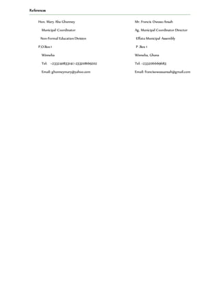 References
Hon. Mary Aba Ghunney Mr. Francis Owusu-Ansah
Municipal Coordinator Ag, Municipal Coordinator Director
Non-Formal Education Division Effutu Municipal Assembly
P.O.Box 1 P .Box 1
Winneba Winneba, Ghana
Tel: +233240833141/+233208169202 Tel: +233206669683
Email: ghunneymary@yahoo.com Email: francisowusuansah@gmail.com
 