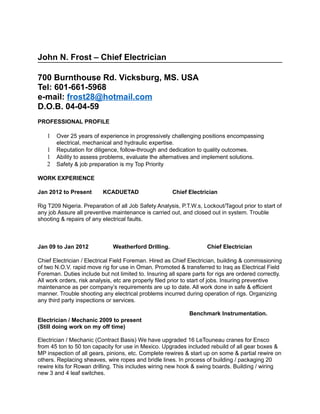 John N. Frost – Chief Electrician
700 Burnthouse Rd. Vicksburg, MS. USA
Tel: 601-661-5968
e-mail: frost28@hotmail.com
D.O.B. 04-04-59
PROFESSIONAL PROFILE
1 Over 25 years of experience in progressively challenging positions encompassing
electrical, mechanical and hydraulic expertise.
1 Reputation for diligence, follow-through and dedication to quality outcomes.
1 Ability to assess problems, evaluate the alternatives and implement solutions.
2 Safety & job preparation is my Top Priority
WORK EXPERIENCE
Jan 2012 to Present KCADUETAD Chief Electrician
Rig T209 Nigeria. Preparation of all Job Safety Analysis, P.T.W.s, Lockout/Tagout prior to start of
any job Assure all preventive maintenance is carried out, and closed out in system. Trouble
shooting & repairs of any electrical faults.
Jan 09 to Jan 2012 Weatherford Drilling. Chief Electrician
Chief Electrician / Electrical Field Foreman. Hired as Chief Electrician, building & commissioning
of two N.O.V. rapid move rig for use in Oman. Promoted & transferred to Iraq as Electrical Field
Foreman. Duties include but not limited to. Insuring all spare parts for rigs are ordered correctly.
All work orders, risk analysis, etc are properly filed prior to start of jobs. Insuring preventive
maintenance as per company’s requirements are up to date. All work done in safe & efficient
manner. Trouble shooting any electrical problems incurred during operation of rigs. Organizing
any third party inspections or services.
Benchmark Instrumentation.
Electrician / Mechanic 2009 to present
(Still doing work on my off time)
Electrician / Mechanic (Contract Basis) We have upgraded 16 LeTouneau cranes for Ensco
from 45 ton to 50 ton capacity for use in Mexico. Upgrades included rebuild of all gear boxes &
MP inspection of all gears, pinions, etc. Complete rewires & start up on some & partial rewire on
others. Replacing sheaves, wire ropes and bridle lines. In process of building / packaging 20
rewire kits for Rowan drilling. This includes wiring new hook & swing boards. Building / wiring
new 3 and 4 leaf switches.
 