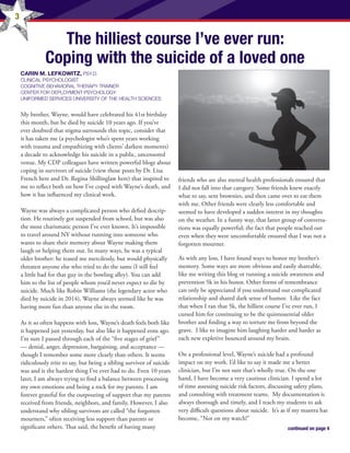 3
The hilliest course I’ve ever run:
Coping with the suicide of a loved one
CARIN M. LEFKOWITZ, PSY.D.
CLINICAL PSYCHOLOGIST
COGNITIVE BEHAVIORAL THERAPY TRAINER
CENTER FOR DEPLOYMENT PSYCHOLOGY
UNIFORMED SERVICES UNIVERSITY OF THE HEALTH SCIENCES
My brother, Wayne, would have celebrated his 41st birthday
this month, but he died by suicide 10 years ago. If you’ve
ever doubted that stigma surrounds this topic, consider that
it has taken me (a psychologist who’s spent years working
with trauma and empathizing with clients’ darkest moments)
a decade to acknowledge his suicide in a public, uncensored
venue. My CDP colleagues have written powerful blogs about
coping in survivors of suicide (view those posts by Dr. Lisa
French here and Dr. Regina Shillinglaw here) that inspired to
me to reflect both on how I’ve coped with Wayne’s death, and
how it has influenced my clinical work. 
Wayne was always a complicated person who defied descrip-
tion. He routinely got suspended from school, but was also
the most charismatic person I’ve ever known. It’s impossible
to travel around NY without running into someone who
wants to share their memory about Wayne making them
laugh or helping them out. In many ways, he was a typical
older brother: he teased me mercilessly, but would physically
threaten anyone else who tried to do the same (I still feel
a little bad for that guy in the bowling alley). You can add
him to the list of people whom you’d never expect to die by
suicide. Much like Robin Williams (the legendary actor who
died by suicide in 2014), Wayne always seemed like he was
having more fun than anyone else in the room.
As it so often happens with loss, Wayne’s death feels both like
it happened just yesterday, but also like it happened eons ago. 
I’m sure I passed through each of the “five stages of grief”
–– denial, anger, depression, bargaining, and acceptance ––
though I remember some more clearly than others. It seems
ridiculously trite to say, but being a sibling survivor of suicide
was and is the hardest thing I’ve ever had to do. Even 10 years
later, I am always trying to find a balance between processing
my own emotions and being a rock for my parents. I am
forever grateful for the outpouring of support that my parents
received from friends, neighbors, and family. However, I also
understand why sibling survivors are called “the forgotten
mourners,” often receiving less support than parents or
significant others. That said, the benefit of having many
friends who are also mental health professionals ensured that
I did not fall into that category. Some friends knew exactly
what to say, sent brownies, and then came over to eat them
with me. Other friends were clearly less comfortable and
seemed to have developed a sudden interest in my thoughts
on the weather. In a funny way, that latter group of conversa-
tions was equally powerful; the fact that people reached out
even when they were uncomfortable ensured that I was not a
forgotten mourner.
As with any loss, I have found ways to honor my brother’s
memory. Some ways are more obvious and easily shareable,
like me writing this blog or running a suicide awareness and
prevention 5k in his honor. Other forms of remembrance
can only be appreciated if you understand our complicated
relationship and shared dark sense of humor.  Like the fact
that when I ran that 5k, the hilliest course I’ve ever run, I
cursed him for continuing to be the quintessential older
brother and finding a way to torture me from beyond the
grave.  I like to imagine him laughing harder and harder as
each new expletive bounced around my brain.
On a professional level, Wayne’s suicide had a profound
impact on my work. I’d like to say it made me a better
clinician, but I’m not sure that’s wholly true. On the one
hand, I have become a very cautious clinician. I spend a lot
of time assessing suicide risk factors, discussing safety plans,
and consulting with treatment teams.  My documentation is
always thorough and timely, and I teach my students to ask
very difficult questions about suicide.  It’s as if my mantra has
become, “Not on my watch!” 
continued on page 4
 