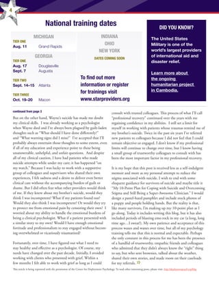 4
National training dates
MICHIGAN
TIER ONE
Aug. 11 	 Grand Rapids
GEORGIA
TIER ONE
Aug. 17 	 Douglasville
Sept. 7	 Augusta
TIER TWO
Sept. 14–15 	 Atlanta
TIER THREE
Oct. 19–20 	 Macon
INDIANA
OHIO
NEW YORK
DATES COMING SOON
But on the other hand, Wayne’s suicide has made me doubt
my clinical skills.  I was already working as a psychologist
when Wayne died and I’ve always been plagued by guilt-laden
thoughts such as “What should I have done differently?”
and “What warning signs did I miss?”  I’ve accepted that I’ll
probably always entertain those thoughts to some extent, even
if all of my education and experience point to these being
unanswerable, unhelpful, and unfair questions.  And despite
all of my clinical caution, I have had patients who made
suicide attempts while under my care; it has happened “on
my watch.” Because I was lucky to work with a supportive
group of colleagues and supervisors who shared their own
experiences, I felt sadness and a desire to deliver even better
clinical care without the accompanying burden of guilt or
shame. But I did often fear what other providers would think
of me. If they knew about my brother’s suicide, would they
think I was incompetent? What if my patients found out? 
Would they also think I was incompetent? Or would they try
to protect me from emotional pain by censoring their own?  I
worried about my ability to handle the emotional burdens of
being a clinical psychologist. What if a patient presented with
a similar story to my own? Would I have enough emotional
fortitude and professionalism to stay engaged without becom-
ing overwhelmed or vicariously traumatized?
Fortunately, over time, I have figured out what I need to
stay healthy and effective as a psychologist. Of course, my
needs have changed over the past decade. Initially, I avoided
working with clients who presented with grief. Within a
few months I felt able to work with grief as long as I could
consult with trusted colleagues. This process of what I’ll call
“professional recovery” continued over the years with me
regaining confidence in my abilities.  I still set a limit for
myself in working with patients whose traumas remind me of
my brother’s suicide. Twice in the past six years I’ve referred
new patients to colleagues because I did not feel that I could
remain objective or engaged. I don’t know if my professional
limits will continue to change over time, but I know having
a small group of trustworthy colleagues to consult with has
been the most important factor in my professional recovery.
It is my hope that this post is received less as a self-indulgent
memoir and more as my personal attempt to reduce the
stigma associated with suicide. I wish to end with some
eloquent guidance for survivors of suicide and maybe title it
“My 10-Point Plan for Coping with Suicide and Overcoming
Stigma and Still Being a Super-Awesome Clinician.” I would
design a pastel-hued pamphlet and include stock photos of
a puppy and people holding hands. But the reality is that,
like many survivors, I’m making up my 10-point plan as I
go along. Today it includes writing this blog, but it has also
included periods of blasting emo rock in my car (a long, long
time ago…I swear!). My own patience and acceptance of this
process waxes and wanes over time, but all of my psychology
training tells me that this is normal and expectable. Perhaps
the only constant in this process for me has been the presence
of a handful of trustworthy, empathic friends and colleagues
who admitted that they didn’t always know the “right” thing
to say, but who sent brownies, talked about the weather,
shared their own stories, and made room on their caseloads
for my referrals.
continued from page 3
DID YOU KNOW?
The United States
Military is one of the
world’s largest providers
of international aid and
disaster relief.
Learn more about
the ongoing
humanitarian project
in Cambodia.
To find out more
information or register
for trainings visit
www.starproviders.org
This article is being reprinted with the permission of the Center for Deployment Psychology. To read other interesting posts, please visit: http://deploymentpsych.org/blog
 