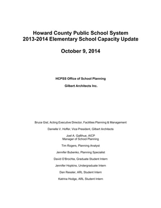 Howard County Public School System 
2013-2014 Elementary School Capacity Update 
October 9, 2014 
HCPSS Office of School Planning 
Gilbert Architects Inc. 
Bruce Gist, Acting Executive Director, Facilities Planning & Management 
Danielle V. Hoffer, Vice President, Gilbert Architects 
Joel A. Gallihue, AICP 
Manager of School Planning 
Tim Rogers, Planning Analyst 
Jennifer Bubenko, Planning Specialist 
David O’Brochta, Graduate Student Intern 
Jennifer Hopkins, Undergraduate Intern 
Dan Ressler, ARL Student Intern 
Katrina Hodge, ARL Student Intern 
 