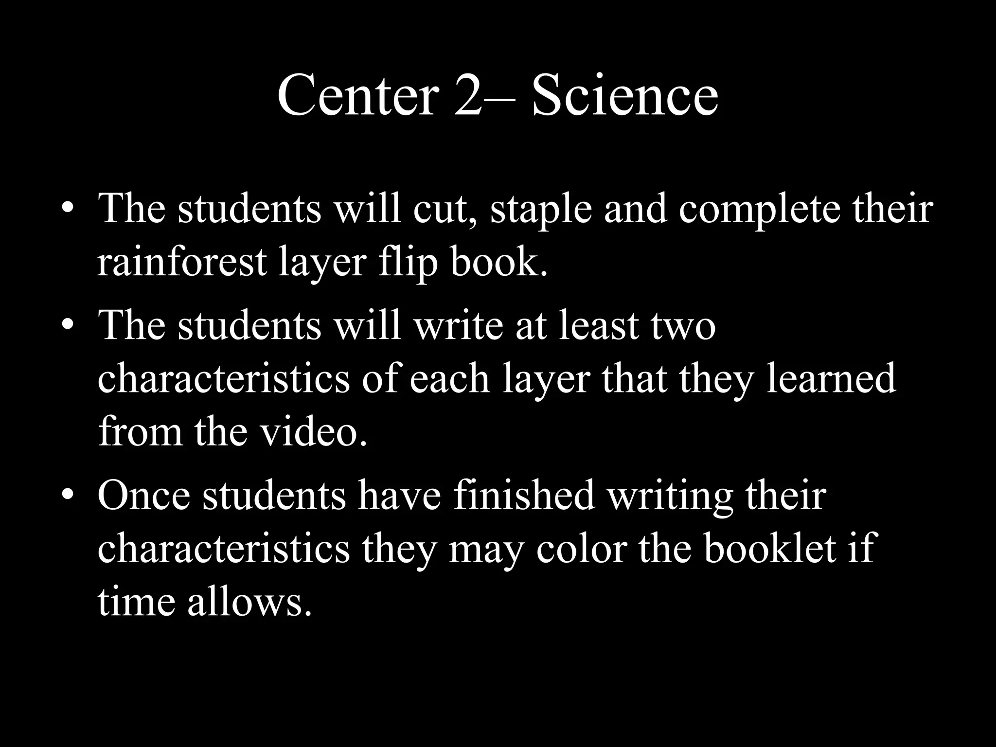 Center 2– Science The students will cut, staple and complete their rainforest layer flip book.The students will write at least two characteristics of each layer that they learned from the video. Once students have finished writing their characteristics they may color the booklet if time allows.