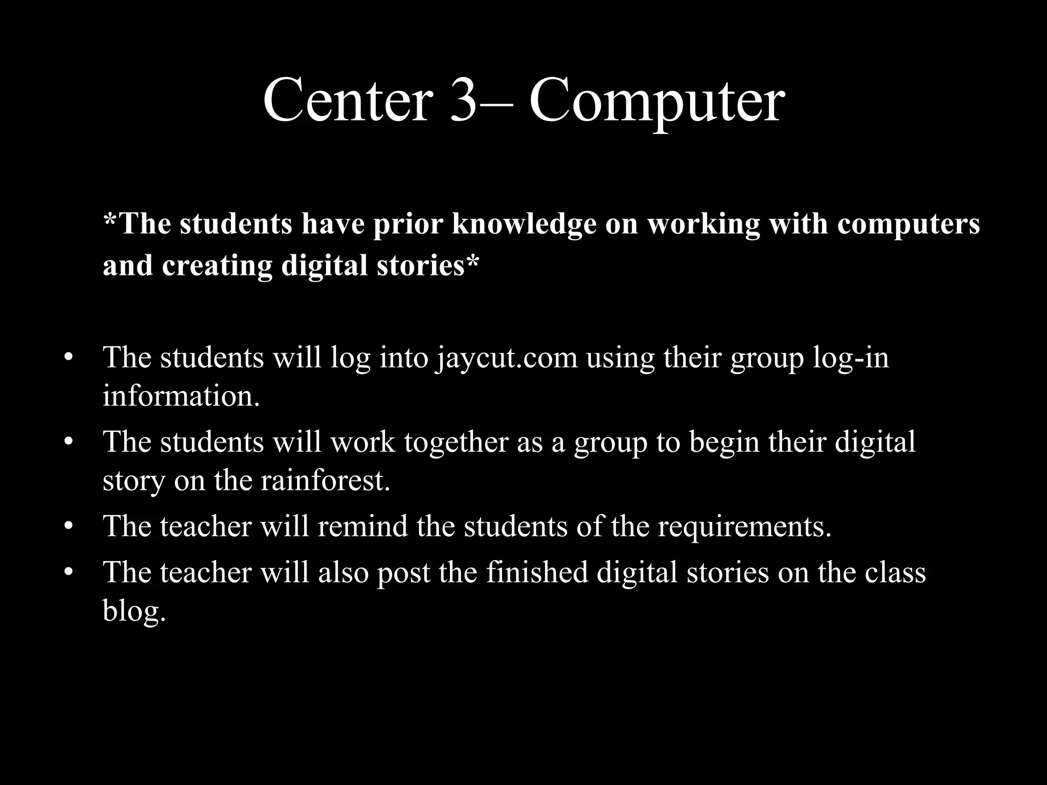 Center 3– Computer *The students have prior knowledge on working with computers and creating digital stories*The students will log into jaycut.com using their group log-in information.The students will work together as a group to begin their digital story on the rainforest. The teacher will remind the students of the requirements. The teacher will also post the finished digital stories on the class blog. 