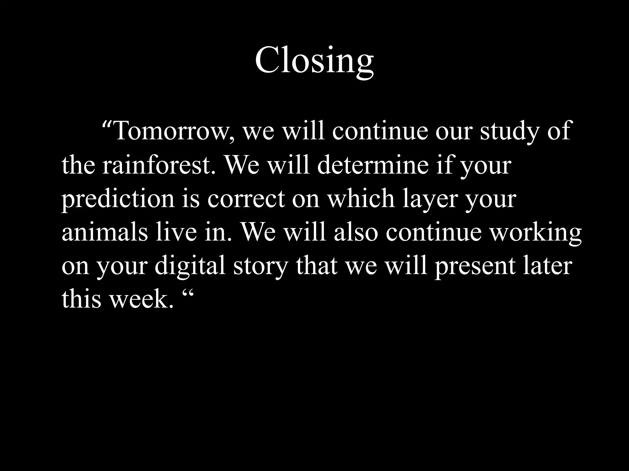 Closing		“Tomorrow, we will continue our study of the rainforest. We will determine if your prediction is correct on which layer your animals live in. We will also continue working on your digital story that we will present later this week. “