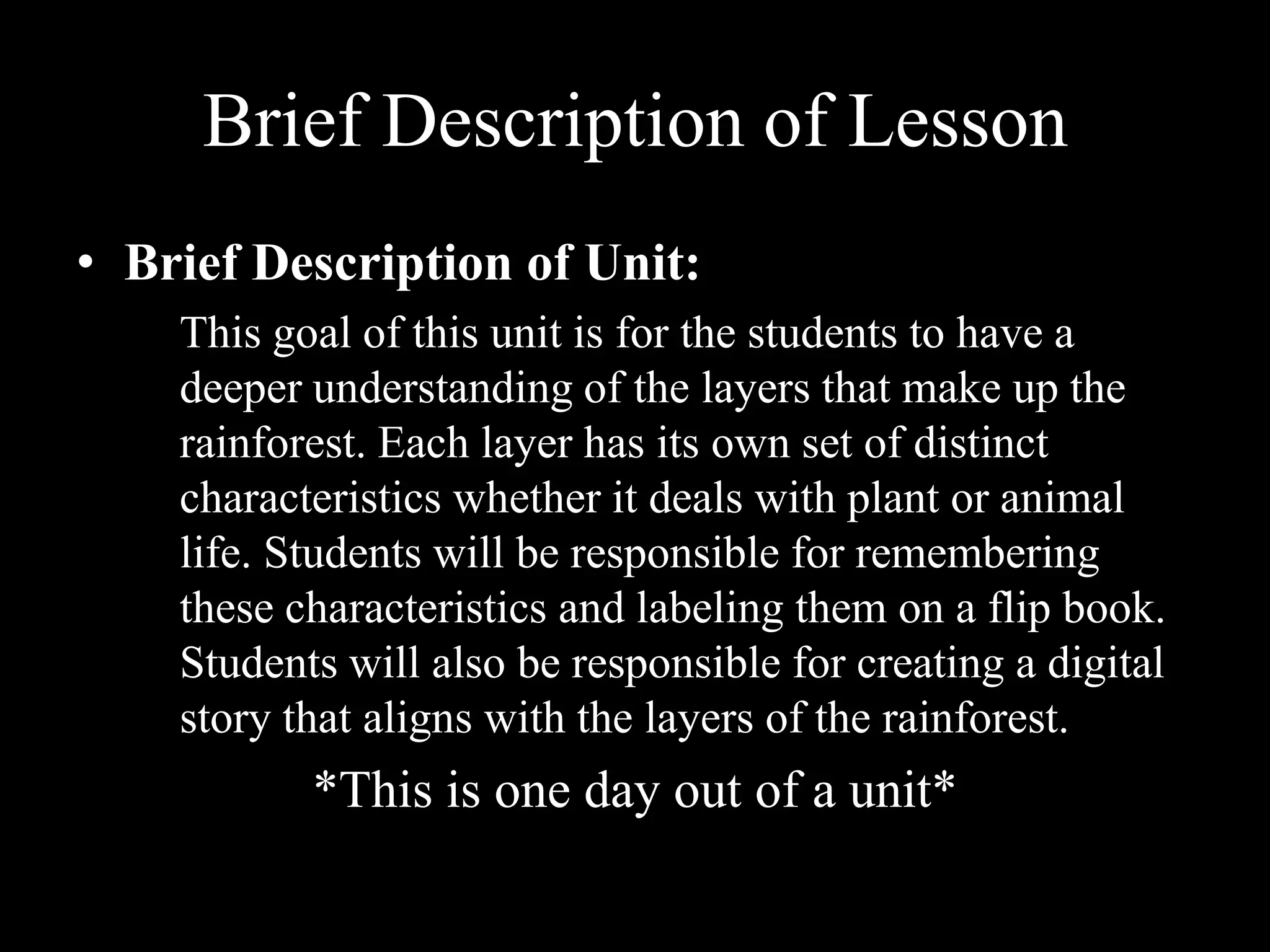 Brief Description of Lesson Brief Description of Unit:This goal of this unit is for the students to have a deeper understanding of the layers that make up the rainforest. Each layer has its own set of distinct characteristics whether it deals with plant or animal life. Students will be responsible for remembering these characteristics and labeling them on a flip book. Students will also be responsible for creating a digital story that aligns with the layers of the rainforest. *This is one day out of a unit* 