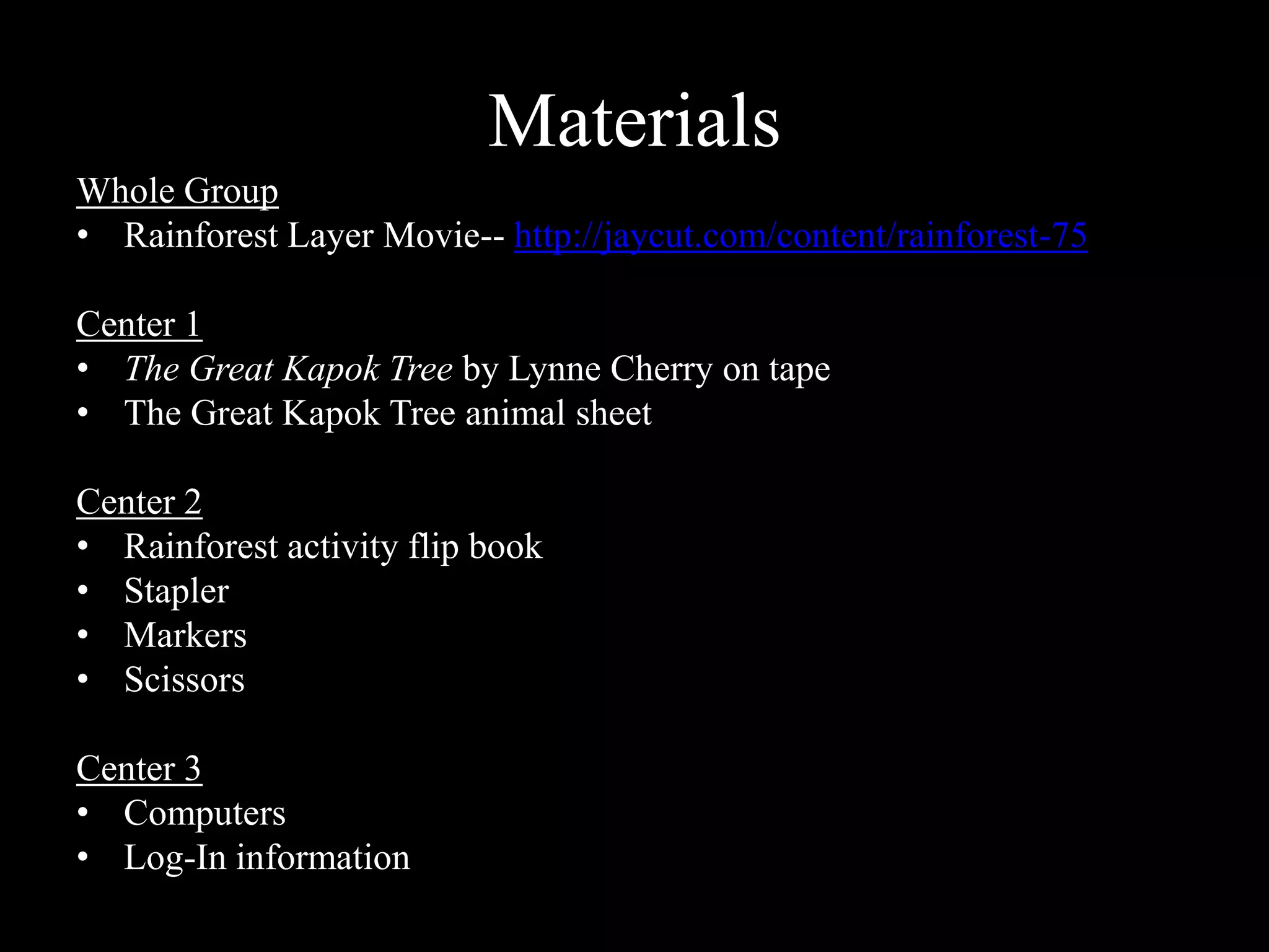 MaterialsWhole GroupRainforest Layer Movie-- http://jaycut.com/content/rainforest-75Center 1The Great Kapok Tree by Lynne Cherry on tapeThe Great Kapok Tree animal sheetCenter 2Rainforest activity flip book StaplerMarkersScissorsCenter 3ComputersLog-In information