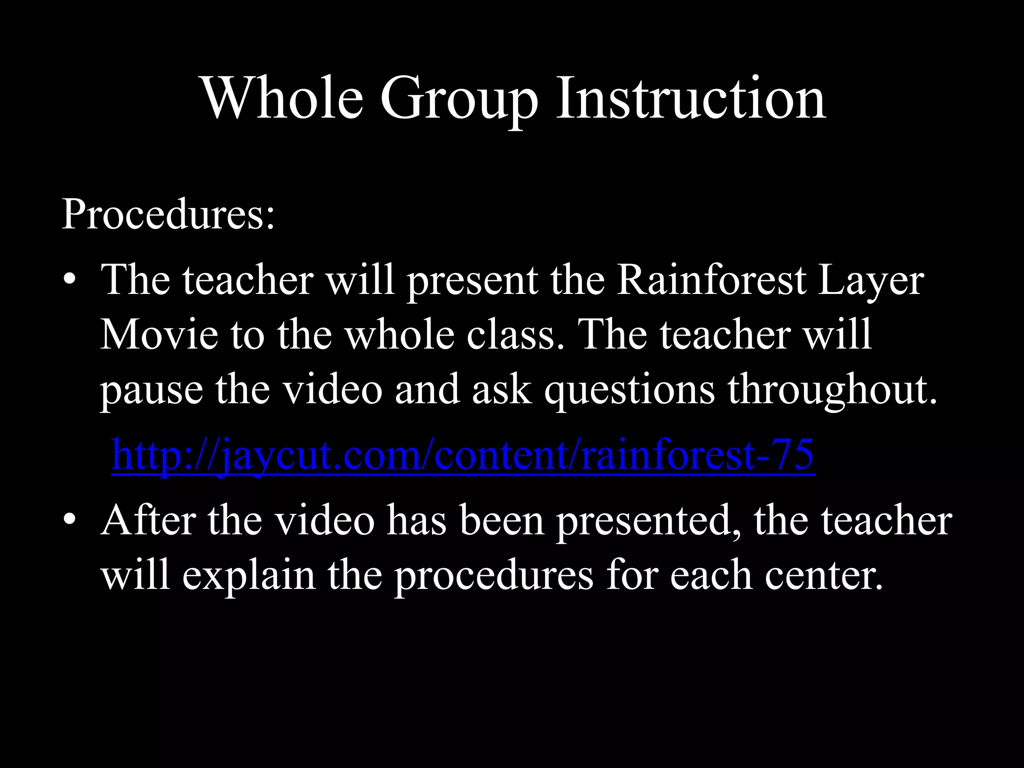 Whole Group InstructionProcedures:The teacher will present the Rainforest Layer Movie to the whole class. The teacher will pause the video and ask questions throughout.http://jaycut.com/content/rainforest-75After the video has been presented, the teacher will explain the procedures for each center. 