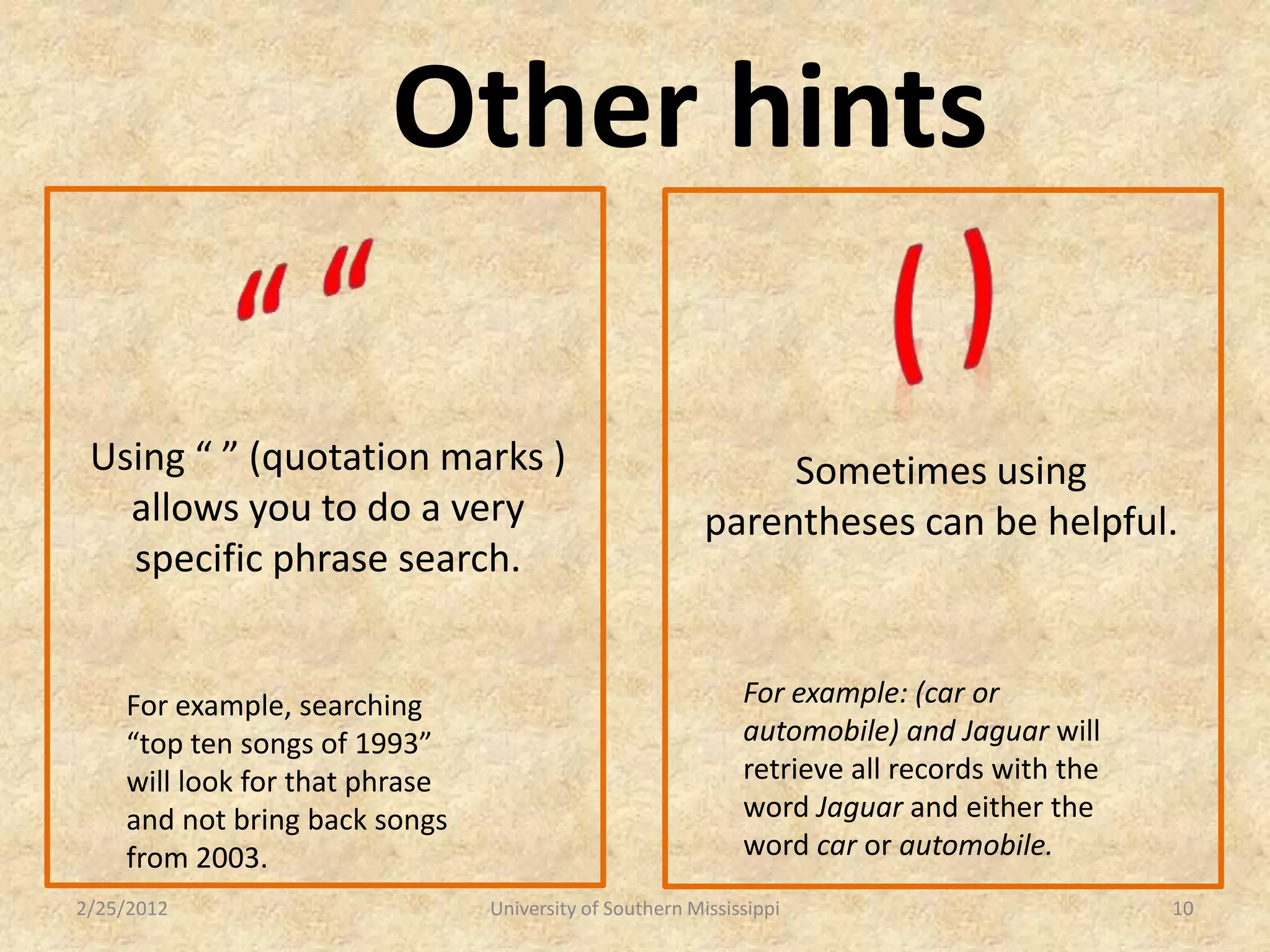 Other hints

 Using “ ” (quotation marks )                                 Sometimes using
   allows you to do a very                               parentheses can be helpful.
   specific phrase search.


    For example, searching                                   For example: (car or
    “top ten songs of 1993”                                  automobile) and Jaguar will
    will look for that phrase                                retrieve all records with the
    and not bring back songs                                 word Jaguar and either the
    from 2003.                                               word car or automobile.
2/25/2012                       University of Southern Mississippi                           10
 