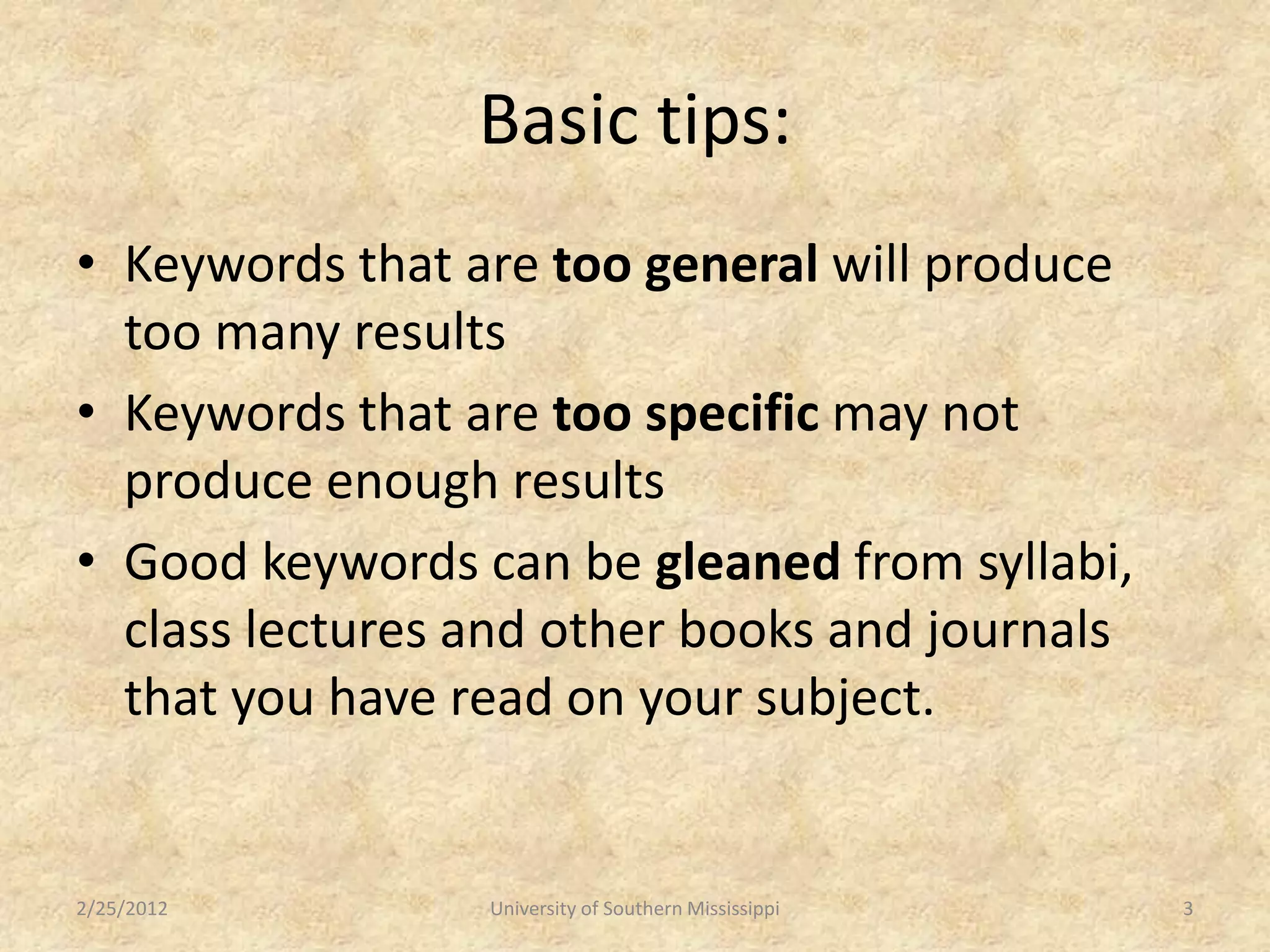 Basic tips:
• Keywords that are too general will produce
  too many results
• Keywords that are too specific may not
  produce enough results
• Good keywords can be gleaned from syllabi,
  class lectures and other books and journals
  that you have read on your subject.


2/25/2012        University of Southern Mississippi   3
 