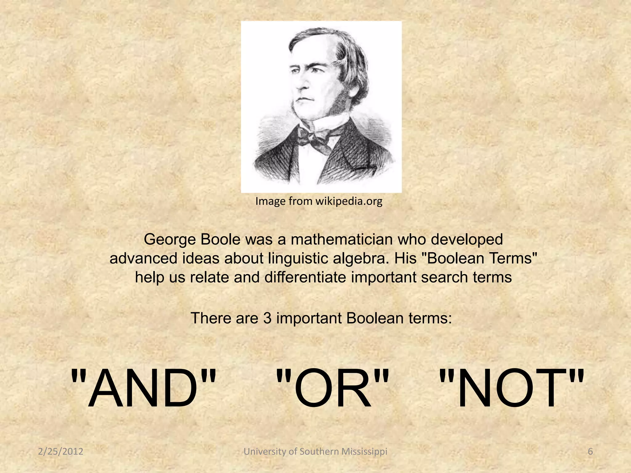 Image from wikipedia.org


                George Boole was a mathematician who developed
            advanced ideas about linguistic algebra. His "Boolean Terms"
               help us relate and differentiate important search terms

                       There are 3 important Boolean terms:




      "AND"                          "OR" "NOT"
2/25/2012                     University of Southern Mississippi           6
 
