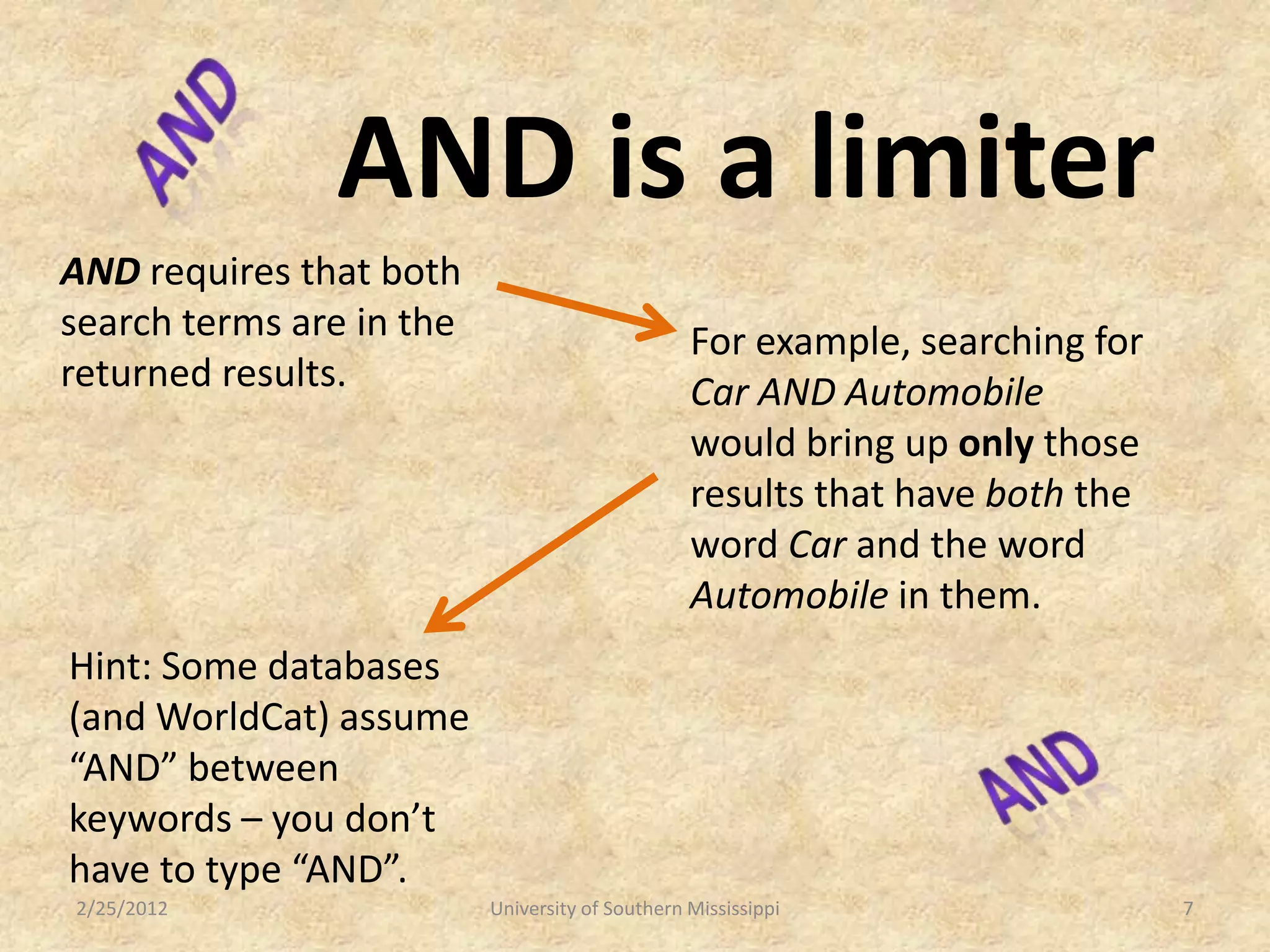 AND is a limiter
AND requires that both
search terms are in the                          For example, searching for
returned results.                                Car AND Automobile
                                                 would bring up only those
                                                 results that have both the
                                                 word Car and the word
                                                 Automobile in them.
Hint: Some databases
(and WorldCat) assume
“AND” between
keywords – you don’t
have to type “AND”.
2/25/2012                 University of Southern Mississippi                  7
 
