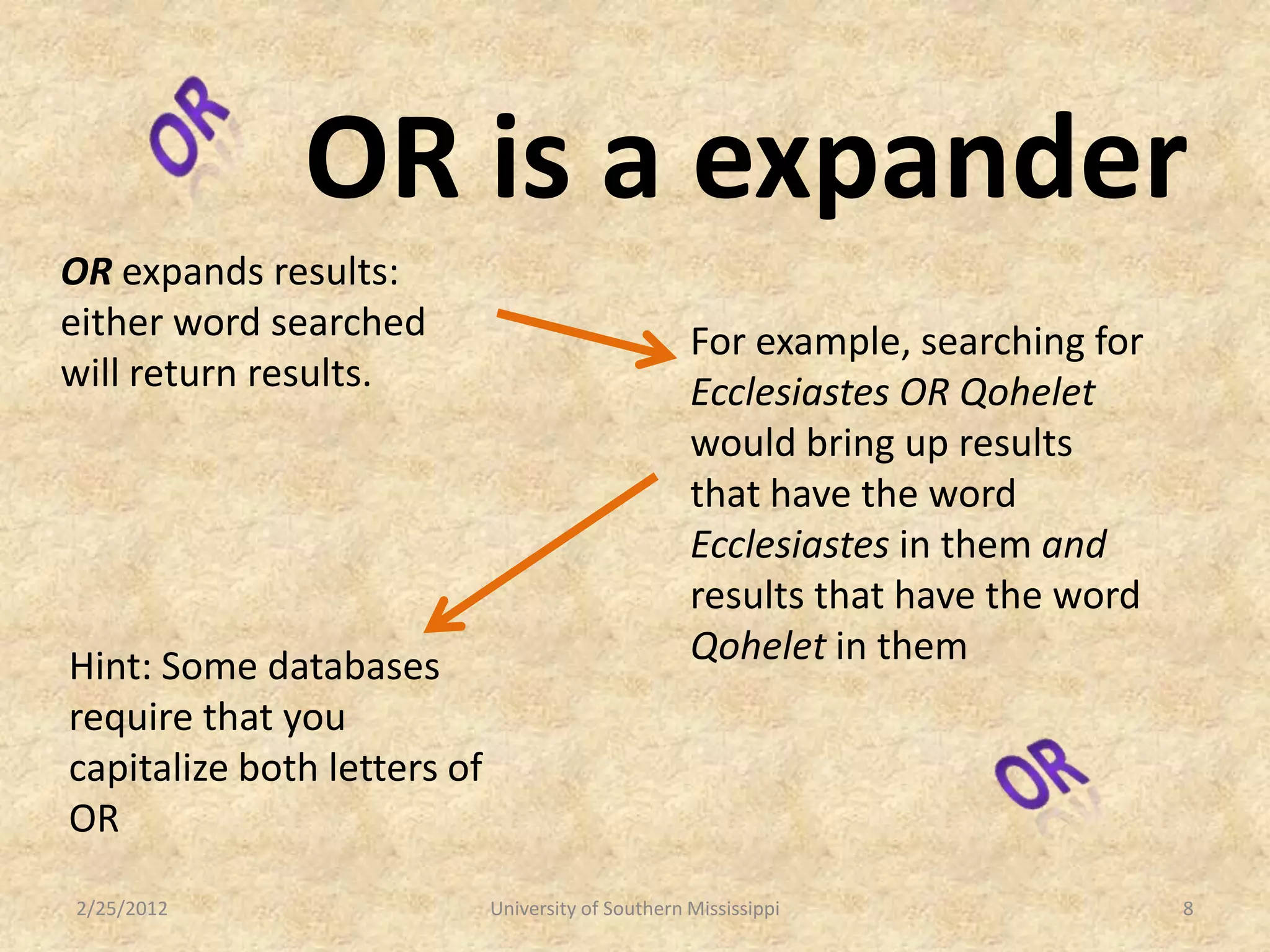 OR is a expander
OR expands results:
either word searched                                For example, searching for
will return results.                                Ecclesiastes OR Qohelet
                                                    would bring up results
                                                    that have the word
                                                    Ecclesiastes in them and
                                                    results that have the word
Hint: Some databases                                Qohelet in them
require that you
capitalize both letters of
OR
2/25/2012                    University of Southern Mississippi                  8
 