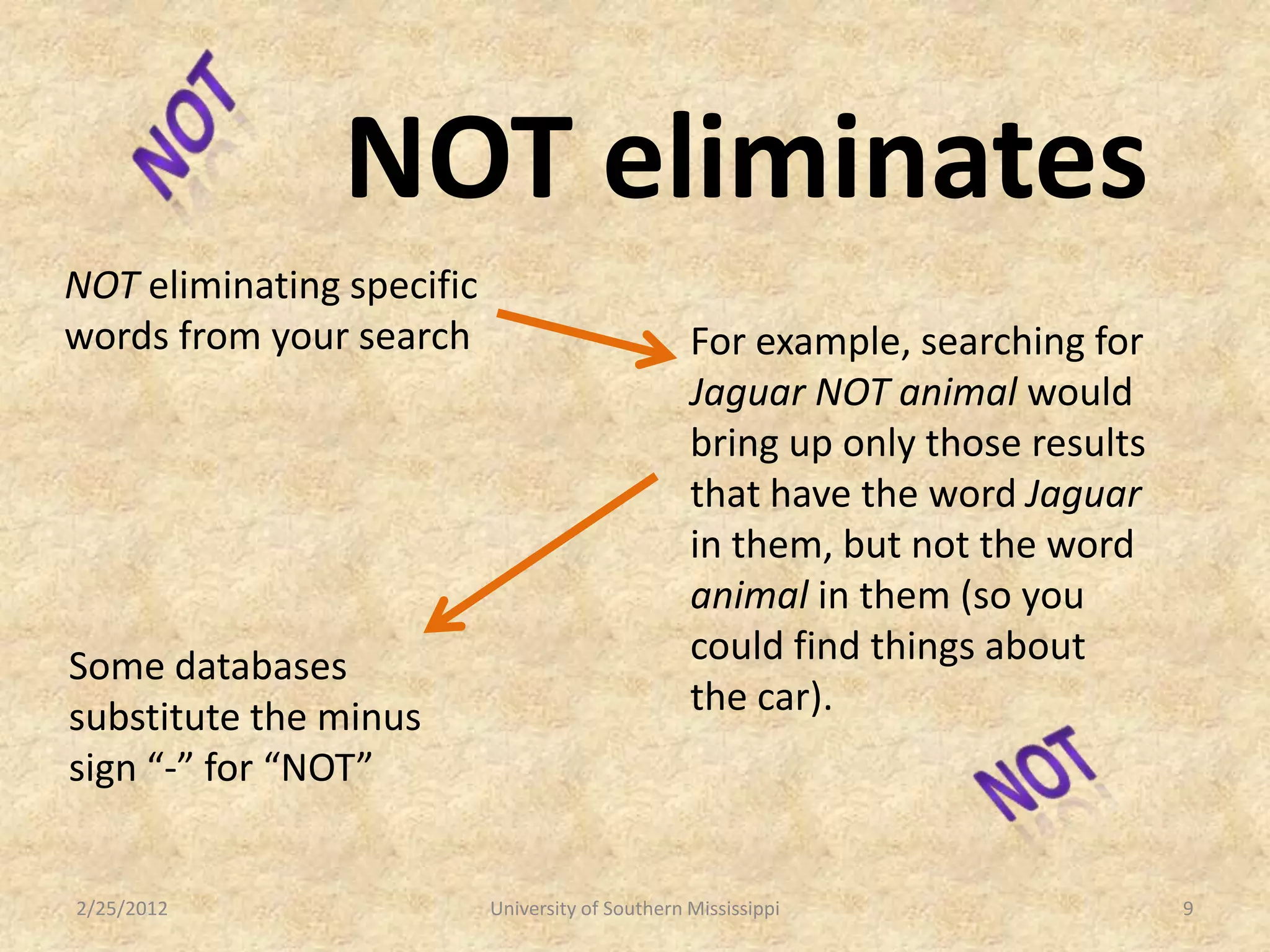 NOT eliminates
NOT eliminating specific
words from your search                            For example, searching for
                                                  Jaguar NOT animal would
                                                  bring up only those results
                                                  that have the word Jaguar
                                                  in them, but not the word
                                                  animal in them (so you
Some databases                                    could find things about
substitute the minus                              the car).
sign “-” for “NOT”


2/25/2012                  University of Southern Mississippi                   9
 