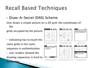 Draw-A-Secret (DAS) Scheme User draws a simple picture on a 2D grid, the coordinates of the  grids occupied by the picture are stored in the order of drawing redrawing has to touch the same grids in the same  sequence in authentication user studies showed the  drawing sequences is hard to  Remember 