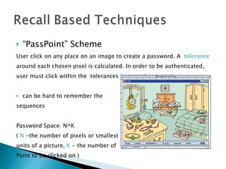 “ PassPoint” Scheme User click on any place on an image to create a password. A  tolerance   around each chosen pixel is calculated. In order to be authenticated,  user must click within the  tolerances in correct sequence. can be hard to remember the  sequences Password Space: N^K (  N  -the number of pixels or smallest  units of a picture,  K  - the number of Point to be clicked on ) 