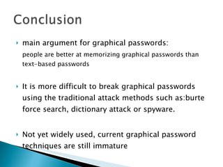 main argument for graphical passwords:  people are better at memorizing graphical passwords than text-based passwords It is more difficult to break graphical passwords using the traditional attack methods such as:burte force search, dictionary attack or spyware. Not yet widely used, current graphical password techniques are still immature 