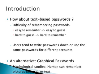 How about text-based passwords ? Difficulty of remembering passwords easy to remember -> easy to guess hard to guess -> hard to remember Users tend to write passwords down or use the same passwords for different accounts An alternative: Graphical Passwords Psychological studies: Human can remember pictures better than text 