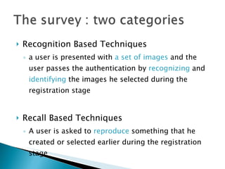 Recognition Based Techniques a user is presented with  a set of images  and the user passes the authentication by  recognizing  and  identifying  the images he selected during the registration stage Recall Based Techniques A user is asked to  reproduce  something that he  created or selected earlier during the registration stage 