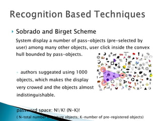 Sobrado and Birget Scheme System display a number of pass-objects (pre-selected by user) among many other objects, user click inside the convex hull bounded by pass-objects. authors suggeated using 1000  objects, which makes the display  very crowed and the objects almost indistinguishable. password space: N!/K! (N-K)! ( N-total number of picture objects; K-number of pre-registered objects) 