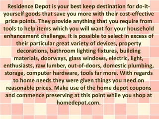 Residence Depot is your best keep destination for do-it-
yourself goods that save you more with their cost-effective
 price points. They provide anything that you require from
tools to help items which you will want for your household
enhancement challenge. It is possible to select in excess of
      their particular great variety of devices, property
      decorations, bathroom lighting fixtures, building
     materials, doorways, glass windows, electric, light,
enthusiasts, raw lumber, out-of-doors, domestic plumbing,
 storage, computer hardware, tools far more. With regards
     to home needs they were given things you need on
  reasonable prices. Make use of the home depot coupons
 and commence preserving at this point while you shop at
                       homedepot.com.
 