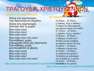 ΤΡΑΓΟΥΔΙΑ ΧΡΙΣΤΟΥΓΕΝΝΩΝ 
Χιόνια στο καμπαναριό 
Χιόνια στο καμπαναριό, 
Ω! ΈΛΑΤΟ 
που Χριστούγεννα σημαίνει. 
Ω! Έλατο… Ω! Έλατο… 
Χιόνια στο καμπαναριό, 
μ’ αρέσεις, πως μ’ αρέσεις ! 
ξύπνησε όλο το χωριό. 
Τι ωραία την Πρωτοχρονιά 
Ντιν-νταν-ντον! 
μας φέρνεις δώρα στα κλαδιά 
Ντιν-νταν-ντον! 
Ω ! Έλατο… Ω! Έλατο… 
Ντιν-νταν-ντον! 
μ’ αρέσεις, πως μ’ αρέσεις ! 
Ω! Έλατο… Ω! Έλατο… 
Ντιν-νταν-ντον ντιν-ντον! 
τι δίδαγμα η στολή σου ! 
Εγεννήθηκες χωρίς, 
Ελπίδα εμπνέει σταθερή 
στρωματάκι καλέ μας Χριστούλη. 
και θάρρος πάντα στη ζωή 
Εγεννήθηκες χωρίς, 
Ω! Έλατο… Ω! Έλατο… 
μια σκουφίτσα να φορείς. 
τι δίδαγμα η στολή σου.. 
Ντιν-νταν-ντον! 
Ω! Έλατο… Ω! Έλατο… 
Ντιν-νταν-ντον! 
τα πράσινά σου φύλλα ! 
Ντιν-νταν-ντον! 
Τα βγάζεις με καλοκαιριά 
Ντιν-νταν-ντον ντιν-ντον! 
και τα φοράς με το χιονιά 
Ω! Έλατο… Ω! Έλατο… 
https://www.youtube.com/watch?v=g3mdmWRMirc#τα πράσινά t=39 
σου φύλλα.. 
https://www.youtube.com/watch?v=P-4HI0v9OMc 
 