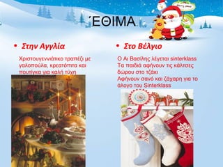 ΄ΕΘΙΜΑ 
• Στην Αγγλία • Στο Βέλγιο 
Χριστουγεννιάτικο τραπέζι με 
γαλοπούλα, κρεατόπιτα και 
πουτίγκα για καλή τύχη 
Ο Αι Βασίλης λέγεται sinterklass 
Tα παιδιά αφήνουν τις κάλτσες 
δώρου στο τζάκι 
Αφήνουν σανό και ζάχαρη για το 
άλογο του Sinterklass 
 