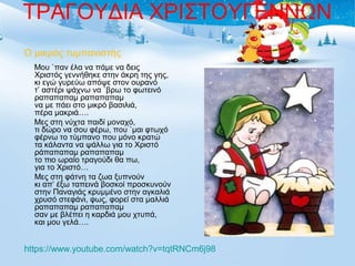 ΤΡΑΓΟΥΔΙΑ ΧΡΙΣΤΟΥΓΕΝΝΩΝ 
Ο μικρός τυμπανιστής 
Μου `παν έλα να πάμε να δεις 
Χριστός γεννήθηκε στην άκρη της γης, 
κι εγώ γυρεύω απόψε στον ουρανό 
τ’ αστέρι ψάχνω να `βρω το φωτεινό 
ραπαπαπαμ ραπαπαπαμ 
να με πάει στο μικρό βασιλιά, 
πέρα μακριά…. 
Μες στη νύχτα παιδί μοναχό, 
τι δώρο να σου φέρω, που `μαι φτωχό 
φέρνω το τύμπανο που μόνο κρατώ 
τα κάλαντα να ψάλλω για το Χριστό 
ράπαπαπαμ ραπαπαπαμ 
το πιο ωραίο τραγούδι θα πω, 
για το Χριστό… 
Μες στη φάτνη τα ζωα ξυπνούν 
κι απ’ έξω ταπεινά βοσκοί προσκυνούν 
στην Παναγιάς κρυμμένο στην αγκαλιά 
χρυσό στεφάνι, φως, φορεί στα μαλλιά 
ραπαπαπαμ ραπαπαπαμ 
σαν με βλέπει η καρδιά μου χτυπά, 
και μου γελά…. 
https://www.youtube.com/watch?v=tqtRNCm6j98 
 