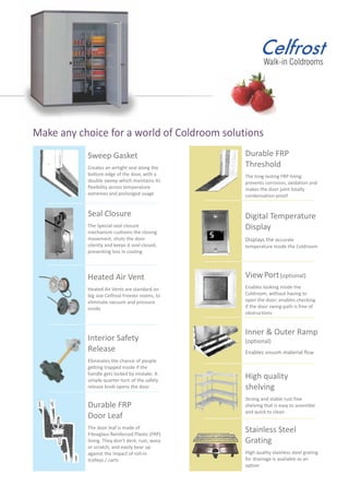 Durable FRP
Threshold
The long-lasting FRP lining
prevents corrosion, oxidation and
makes the door joint totally
condensation-proof
Digital Temperature
Display
Displays the accurate
temperature inside the Coldroom
ViewPort(optional)
Enables looking inside the
Coldroom, without having to
open the door; enables checking
if the door swing-path is free of
obstructions
Inner & Outer Ramp
(optional)
Enables smooth material flow
Make any choice for a world of Coldroom solutions
High quality
shelving
Strong and stable rust free
shelving that is easy to assemble
and quick to clean
Stainless Steel
Grating
High quality stainless steel grating
for drainage is available as an
option
Sweep Gasket
Creates an airtight seal along the
bottom edge of the door, with a
double sweep which maintains its
flexibility across temperature
extremes and prolonged usage
Seal Closure
The Special-seal closure
mechanism cushions the closing
movement, shuts the door
silently and keeps it seal-closed,
preventing loss in cooling
Heated Air Vent
Heated Air Vents are standard on
big size Celfrost Freezer rooms, to
eliminate vacuum and pressure
inside
Interior Safety
Release
Eliminates the chance of people
getting trapped inside if the
handle gets locked by mistake. A
simple quarter-turn of the safety
release knob opens the door
Durable FRP
Door Leaf
The door leaf is made of
Fibreglass Reinforced Plastic (FRP)
lining. They don’t dent, rust, warp
or scratch, and easily bear up
against the impact of roll-in
trolleys / carts
 