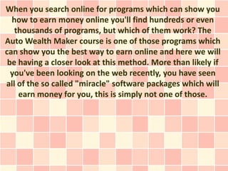 When you search online for programs which can show you
  how to earn money online you'll find hundreds or even
   thousands of programs, but which of them work? The
Auto Wealth Maker course is one of those programs which
can show you the best way to earn online and here we will
 be having a closer look at this method. More than likely if
  you've been looking on the web recently, you have seen
all of the so called "miracle" software packages which will
    earn money for you, this is simply not one of those.
 