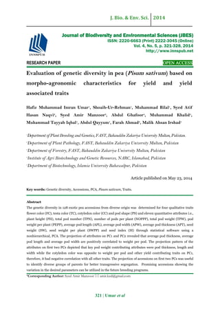 J. Bio. & Env. Sci. 2014
321 | Umar et al
RESEARCH PAPER OPEN ACCESS
Evaluation of genetic diversity in pea (Pisum sativum) based on
morpho-agronomic characteristics for yield and yield
associated traits
Hafiz Muhammad Imran Umar1
, Shoaib-Ur-Rehman1
, Muhammad Bilal1
, Syed Atif
Hasan Naqvi2
, Syed Amir Manzoor3
, Abdul Ghafoor4
, Muhammad Khalid4
,
Muhammad Tayyab Iqbal1
, Abdul Qayyum1
, Farah Ahmad5
, Malik Ahsan Irshad1
1
Department of Plant Breeding and Genetics, FAST, Bahauddin Zakariya University Multan, Pakistan.
2
Department of Plant Pathology, FAST, Bahauddin Zakariya University Multan, Pakistan
3
Department of Forestry, FAST, Bahauddin Zakariya University Multan, Pakistan
4
Institute of Agri Biotechnology and Genetic Resources, NARC, Islamabad, Pakistan
5
Department of Biotechnology, Islamia University Bahawalpur, Pakistan
Article published on May 23, 2014
Key words: Genetic diversity, Accessions, PCA, Pisum sativum, Traits.
Abstract
The genetic diversity in 128 exotic pea accessions from diverse origin was determined for four qualitative traits
flower color (FC), testa color (TC), cotyledon color (CC) and pod shape (PS) and eleven quantitative attributes i.e.,
plant height (PH), total pod number (TPN), number of pods per plant (NOPPP), total pod weight (TPW), pod
weight per plant (PEPP), average pod length (APL), average pod width (APW), average pod thickness (APT), seed
weight (SW), seed weight per plant (SWPP) and seed index (SI) through statistical software using a
nonhierarchical, PCA. The projection of attributes on PC1 and PC2 revealed that average pod thickness, average
pod length and average pod width are positively correlated to weight per pod. The projection pattern of the
attributes on first two PCs depicted that key pod weight contributing attributes were pod thickness, length and
width while the cotyledon color was opposite to weight per pod and other yield contributing traits on PC1,
therefore, it had negative correlation with all other traits. The projection of accessions on first two PCs was useful
to identify diverse groups of parents for better transgressive segregation. Promising accessions showing the
variation in the desired parameters can be utilized in the future breeding programs.
*Corresponding Author: Syed Amir Manzoor  amir.kzd@gmail.com
Journal of Biodiversity and Environmental Sciences (JBES)
ISSN: 2220-6663 (Print) 2222-3045 (Online)
Vol. 4, No. 5, p. 321-328, 2014
http://www.innspub.net
 