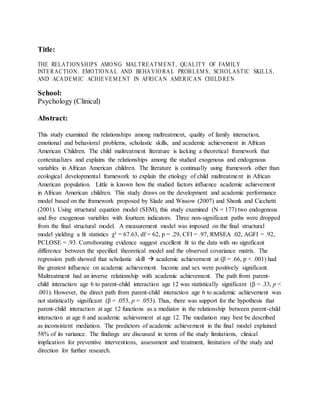 Title:
THE RELATIONSHIPS AMONG MALTREATMENT, QUALITY OF FAMILY
INTERACTION. EMOTIONAL AND BEHAVIORAL PROBLEMS, SCHOLASTIC SKILLS,
AND ACADEMIC ACHIEVEMENT IN AFRICAN AMERICAN CHILDREN
School:
Psychology (Clinical)
Abstract:
This study examined the relationships among maltreatment, quality of family interaction,
emotional and behavioral problems, scholastic skills, and academic achievement in African
American Children. The child maltreatment literature is lacking a theoretical framework that
contextualizes and explains the relationships among the studied exogenous and endogenous
variables in African American children. The literature is continually using framework other than
ecological developmental framework to explain the etiology of child maltreatment in African
American population. Little is known how the studied factors influence academic achievement
in African American children. This study draws on the development and academic performance
model based on the framework proposed by Slade and Wissow (2007) and Shonk and Cicchetti
(2001). Using structural equation model (SEM), this study examined (N = 177) two endogenous
and five exogenous variables with fourteen indicators. Three non-significant paths were dropped
from the final structural model. A measurement model was imposed on the final structural
model yielding a fit statistics χ² = 67.63, df = 62, p = .29, CFI = .97, RMSEA .02, AGFI = .92,
PCLOSE = .93. Corroborating evidence suggest excellent fit to the data with no significant
difference between the specified theoretical model and the observed covariance matrix. The
regression path showed that scholastic skill  academic achievement at (β = .66, p < .001) had
the greatest influence on academic achievement. Income and sex were positively significant.
Maltreatment had an inverse relationship with academic achievement. The path from parent-
child interaction age 6 to parent-child interaction age 12 was statistically significant (β = .33, p <
.001). However, the direct path from parent-child interaction age 6 to academic achievement was
not statistically significant (β = .053, p = .053). Thus, there was support for the hypothesis that
parent-child interaction at age 12 functions as a mediator in the relationship between parent-child
interaction at age 6 and academic achievement at age 12. The mediation may best be described
as inconsistent mediation. The predictors of academic achievement in the final model explained
58% of its variance. The findings are discussed in terms of the study limitations, clinical
implication for preventive interventions, assessment and treatment, limitation of the study and
direction for further research.
 