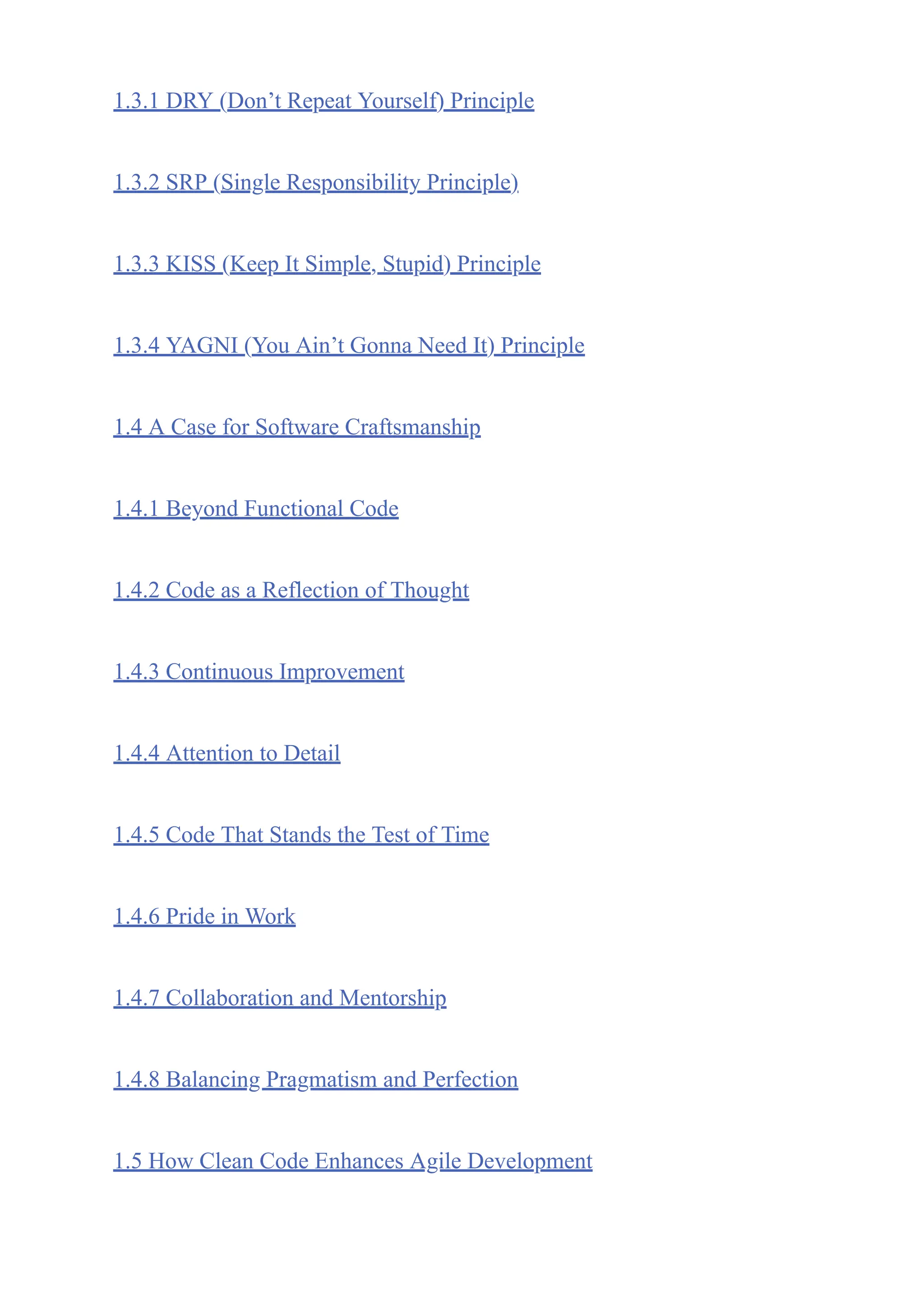 1.3.1 DRY (Don’t Repeat Yourself) Principle
1.3.2 SRP (Single Responsibility Principle)
1.3.3 KISS (Keep It Simple, Stupid) Principle
1.3.4 YAGNI (You Ain’t Gonna Need It) Principle
1.4 A Case for Software Craftsmanship
1.4.1 Beyond Functional Code
1.4.2 Code as a Reflection of Thought
1.4.3 Continuous Improvement
1.4.4 Attention to Detail
1.4.5 Code That Stands the Test of Time
1.4.6 Pride in Work
1.4.7 Collaboration and Mentorship
1.4.8 Balancing Pragmatism and Perfection
1.5 How Clean Code Enhances Agile Development
 
