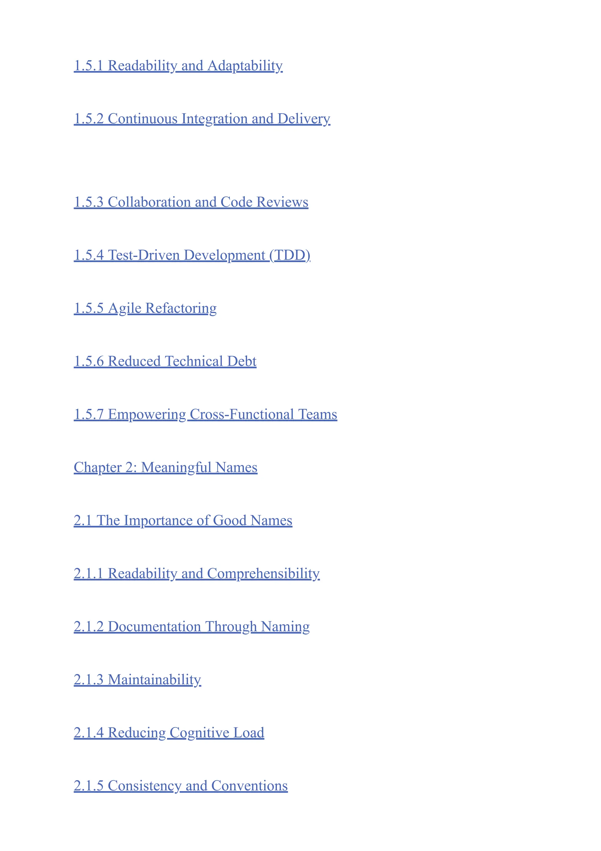 1.5.1 Readability and Adaptability
1.5.2 Continuous Integration and Delivery
1.5.3 Collaboration and Code Reviews
1.5.4 Test-Driven Development (TDD)
1.5.5 Agile Refactoring
1.5.6 Reduced Technical Debt
1.5.7 Empowering Cross-Functional Teams
Chapter 2: Meaningful Names
2.1 The Importance of Good Names
2.1.1 Readability and Comprehensibility
2.1.2 Documentation Through Naming
2.1.3 Maintainability
2.1.4 Reducing Cognitive Load
2.1.5 Consistency and Conventions
 