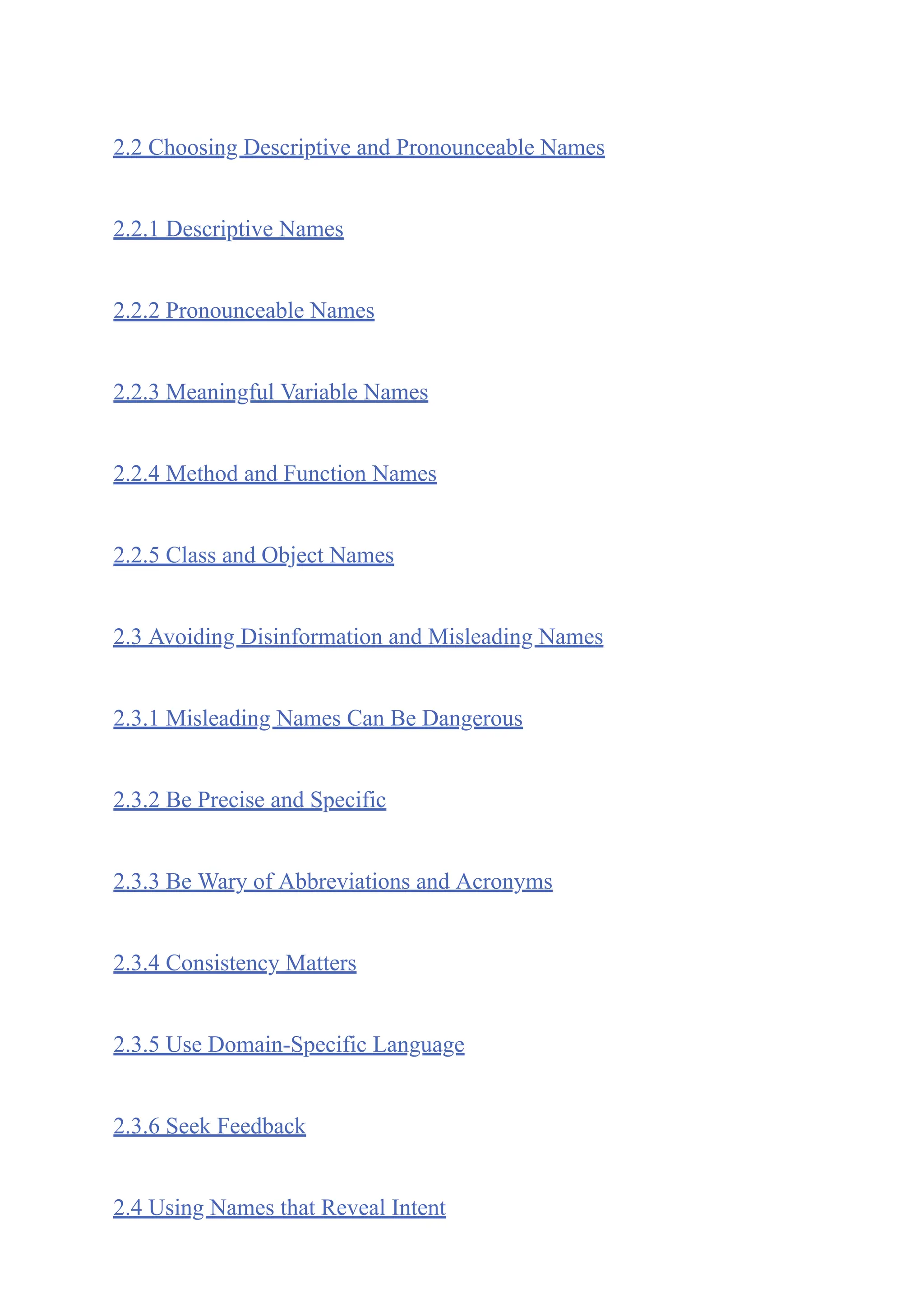 2.2 Choosing Descriptive and Pronounceable Names
2.2.1 Descriptive Names
2.2.2 Pronounceable Names
2.2.3 Meaningful Variable Names
2.2.4 Method and Function Names
2.2.5 Class and Object Names
2.3 Avoiding Disinformation and Misleading Names
2.3.1 Misleading Names Can Be Dangerous
2.3.2 Be Precise and Specific
2.3.3 Be Wary of Abbreviations and Acronyms
2.3.4 Consistency Matters
2.3.5 Use Domain-Specific Language
2.3.6 Seek Feedback
2.4 Using Names that Reveal Intent
 