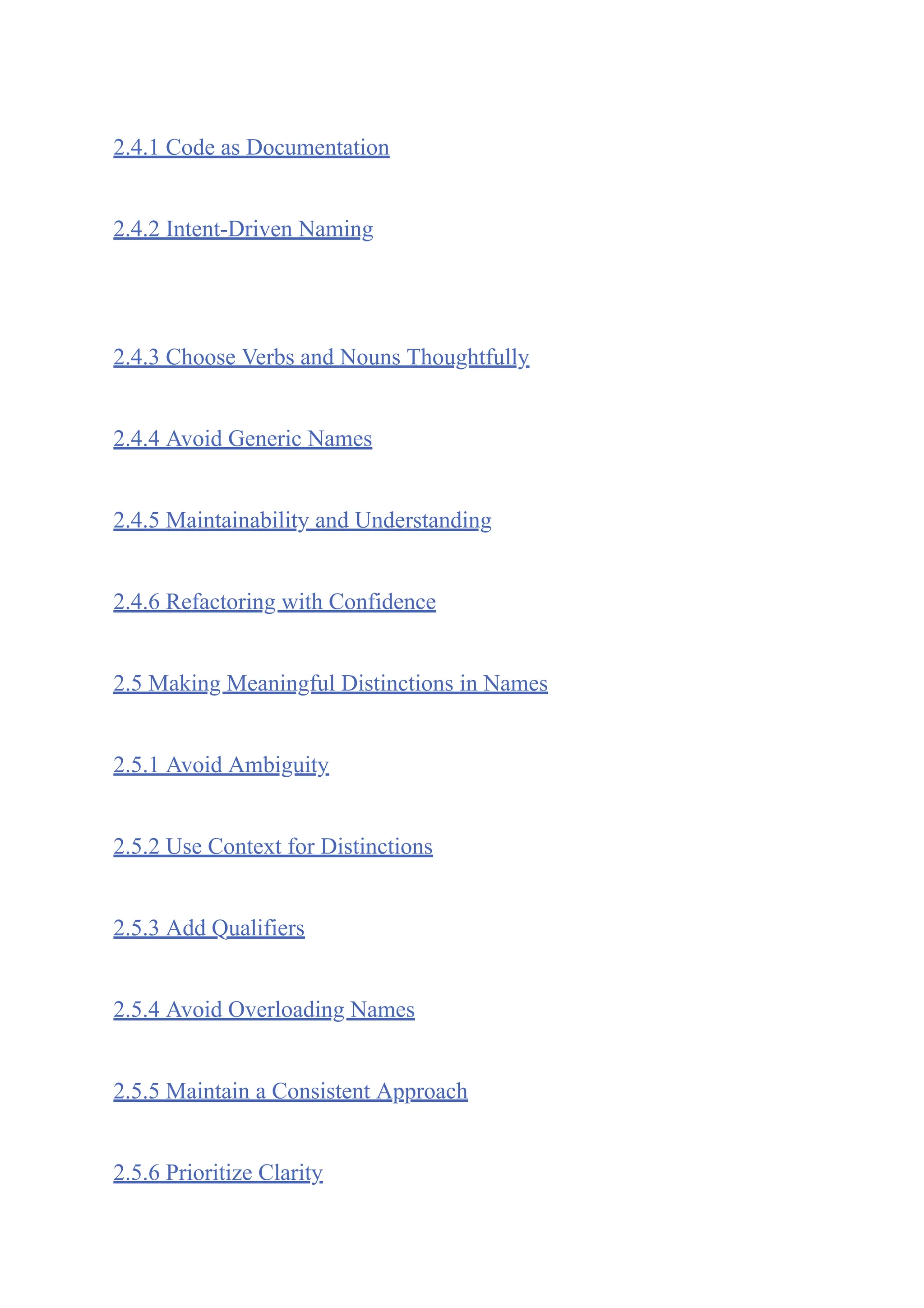 2.4.1 Code as Documentation
2.4.2 Intent-Driven Naming
2.4.3 Choose Verbs and Nouns Thoughtfully
2.4.4 Avoid Generic Names
2.4.5 Maintainability and Understanding
2.4.6 Refactoring with Confidence
2.5 Making Meaningful Distinctions in Names
2.5.1 Avoid Ambiguity
2.5.2 Use Context for Distinctions
2.5.3 Add Qualifiers
2.5.4 Avoid Overloading Names
2.5.5 Maintain a Consistent Approach
2.5.6 Prioritize Clarity
 