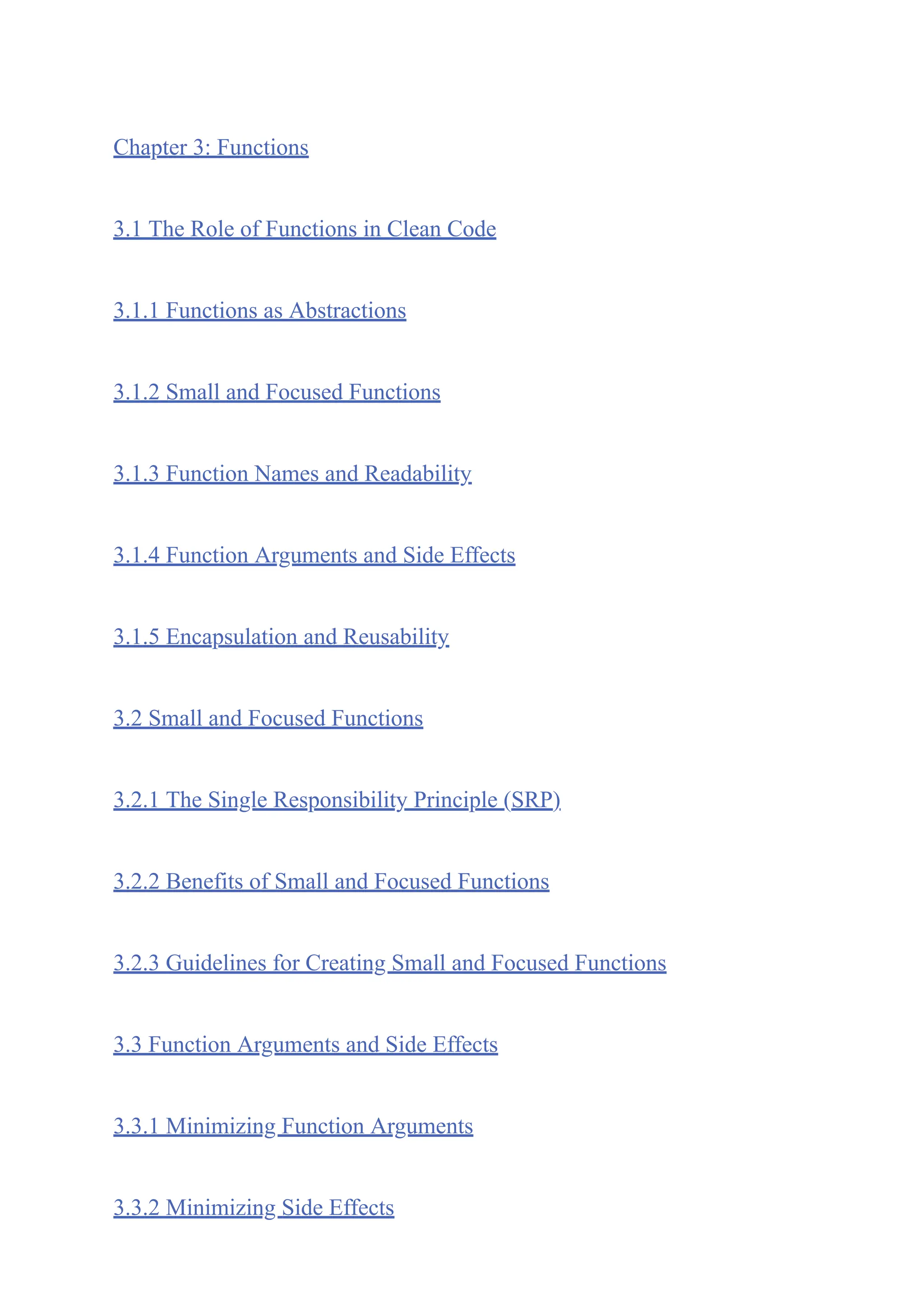 Chapter 3: Functions
3.1 The Role of Functions in Clean Code
3.1.1 Functions as Abstractions
3.1.2 Small and Focused Functions
3.1.3 Function Names and Readability
3.1.4 Function Arguments and Side Effects
3.1.5 Encapsulation and Reusability
3.2 Small and Focused Functions
3.2.1 The Single Responsibility Principle (SRP)
3.2.2 Benefits of Small and Focused Functions
3.2.3 Guidelines for Creating Small and Focused Functions
3.3 Function Arguments and Side Effects
3.3.1 Minimizing Function Arguments
3.3.2 Minimizing Side Effects
 