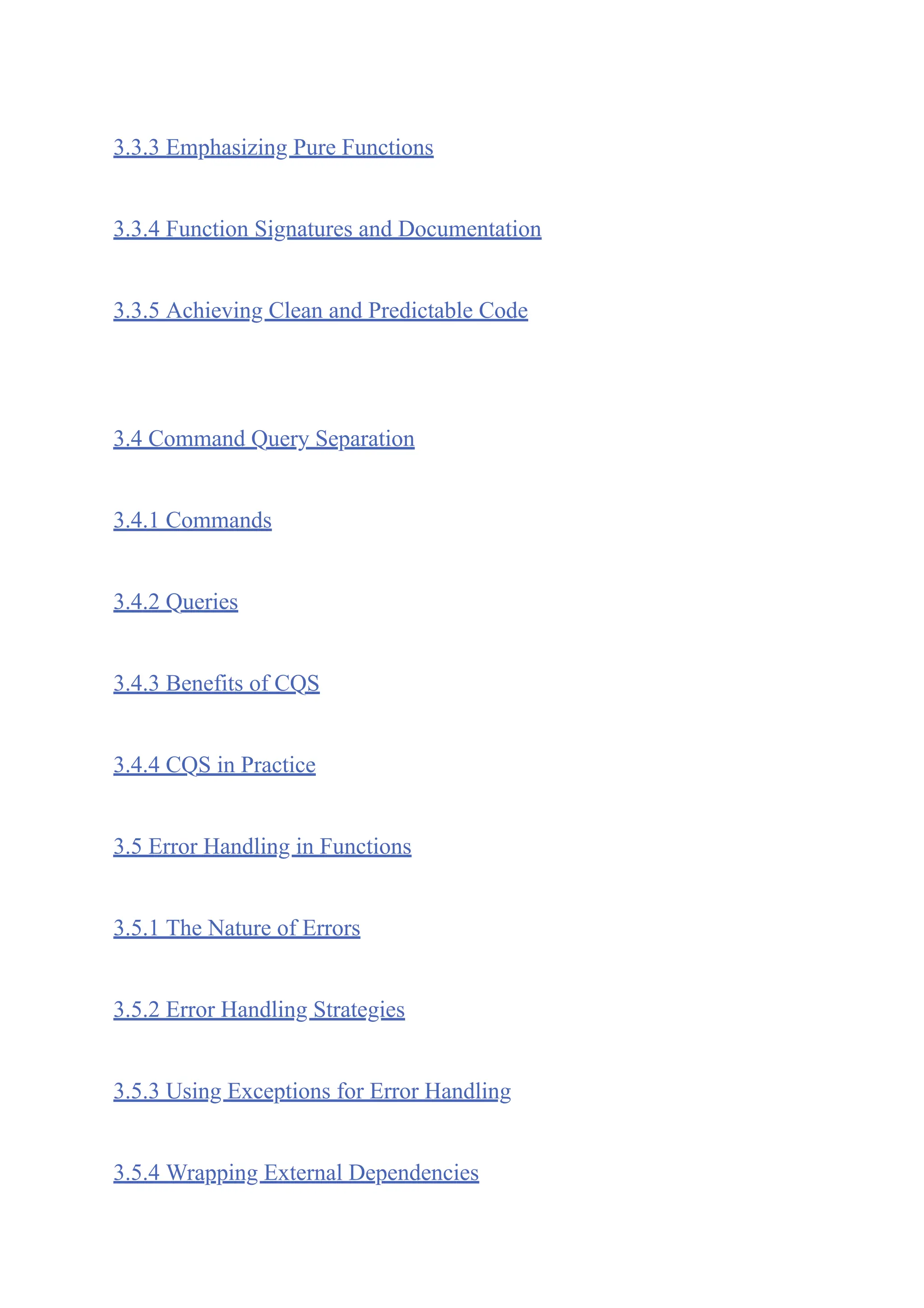 3.3.3 Emphasizing Pure Functions
3.3.4 Function Signatures and Documentation
3.3.5 Achieving Clean and Predictable Code
3.4 Command Query Separation
3.4.1 Commands
3.4.2 Queries
3.4.3 Benefits of CQS
3.4.4 CQS in Practice
3.5 Error Handling in Functions
3.5.1 The Nature of Errors
3.5.2 Error Handling Strategies
3.5.3 Using Exceptions for Error Handling
3.5.4 Wrapping External Dependencies
 