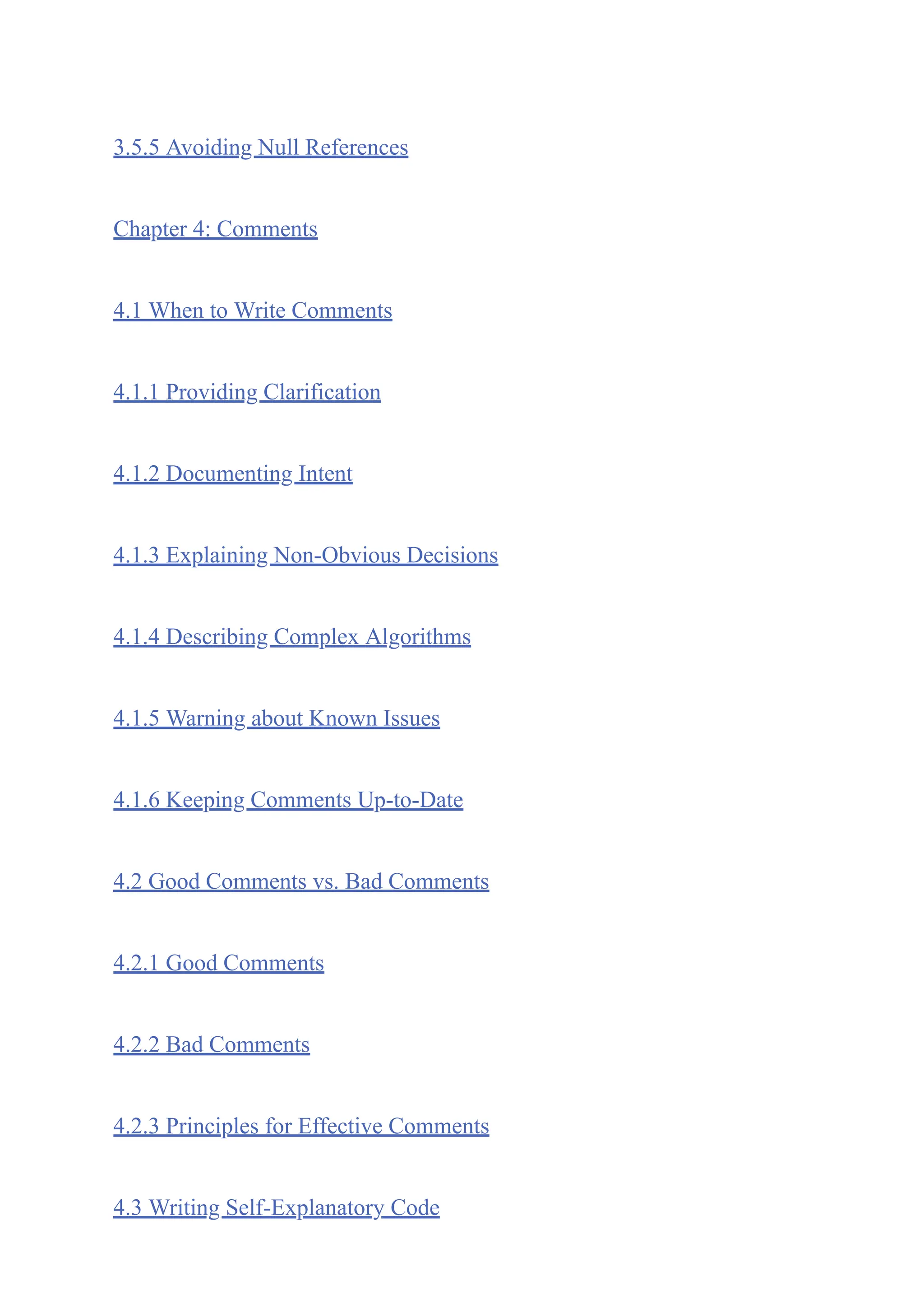 3.5.5 Avoiding Null References
Chapter 4: Comments
4.1 When to Write Comments
4.1.1 Providing Clarification
4.1.2 Documenting Intent
4.1.3 Explaining Non-Obvious Decisions
4.1.4 Describing Complex Algorithms
4.1.5 Warning about Known Issues
4.1.6 Keeping Comments Up-to-Date
4.2 Good Comments vs. Bad Comments
4.2.1 Good Comments
4.2.2 Bad Comments
4.2.3 Principles for Effective Comments
4.3 Writing Self-Explanatory Code
 