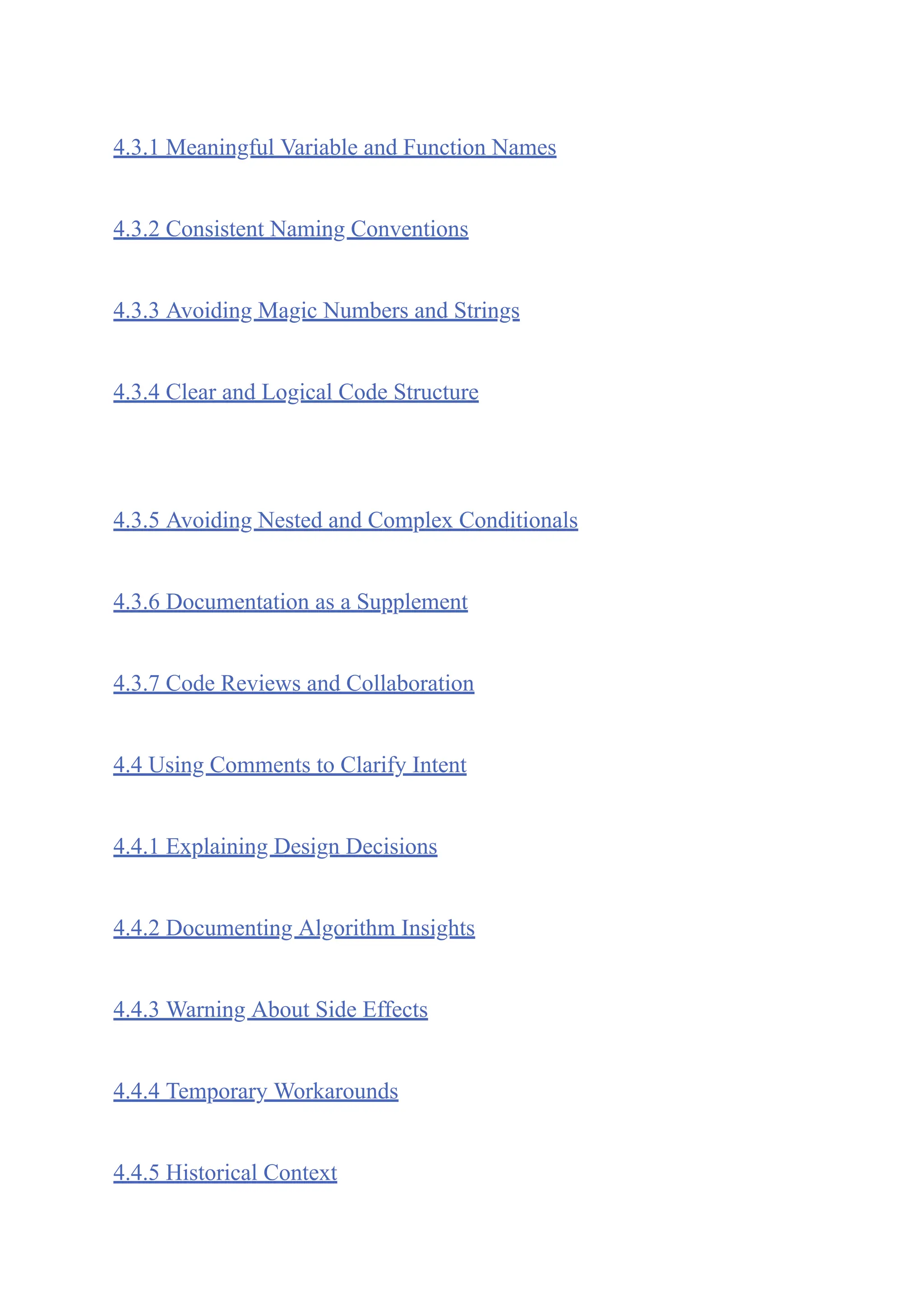 4.3.1 Meaningful Variable and Function Names
4.3.2 Consistent Naming Conventions
4.3.3 Avoiding Magic Numbers and Strings
4.3.4 Clear and Logical Code Structure
4.3.5 Avoiding Nested and Complex Conditionals
4.3.6 Documentation as a Supplement
4.3.7 Code Reviews and Collaboration
4.4 Using Comments to Clarify Intent
4.4.1 Explaining Design Decisions
4.4.2 Documenting Algorithm Insights
4.4.3 Warning About Side Effects
4.4.4 Temporary Workarounds
4.4.5 Historical Context
 