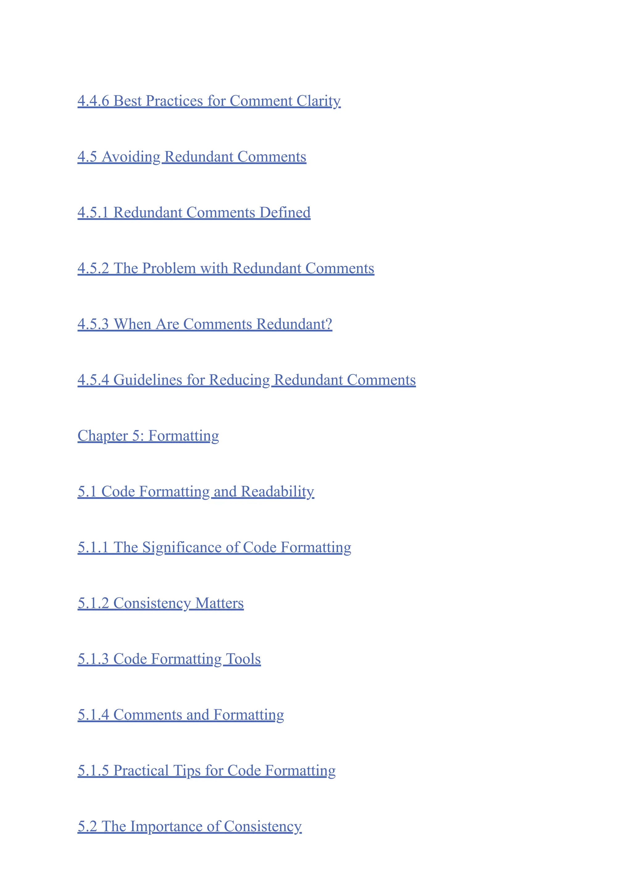 4.4.6 Best Practices for Comment Clarity
4.5 Avoiding Redundant Comments
4.5.1 Redundant Comments Defined
4.5.2 The Problem with Redundant Comments
4.5.3 When Are Comments Redundant?
4.5.4 Guidelines for Reducing Redundant Comments
Chapter 5: Formatting
5.1 Code Formatting and Readability
5.1.1 The Significance of Code Formatting
5.1.2 Consistency Matters
5.1.3 Code Formatting Tools
5.1.4 Comments and Formatting
5.1.5 Practical Tips for Code Formatting
5.2 The Importance of Consistency
 